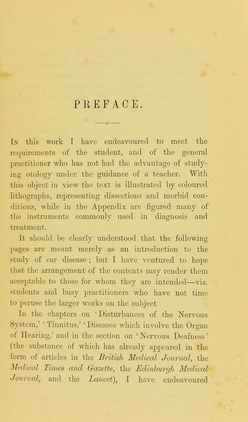 PREFACE. In this work I have endeavoured to meet the requirements of the student, and of the general practitioner who has not had the advantage of study- ing otology under the guidance of a teacher. With this object in view the text is illustrated by coloured lithographs, representing dissections and morbid con- ditions, while in the Appendix are figured many of the instruments commonly used in diagnosis and treatment. It should be clearly understood that the following pages are meant merely as an introduction to the study of ear disease ; but I have ventured to hope that the arrangement of the contents may render them acceptable to those for whom they are intended—viz. students and busy practitioners who have not time to peruse the larger works on the subject In the chapters on 'Disturbances of the Nervous System,' ' Tinnitus,'' Diseases which involve the Organ of Hearing,' and in the section on ' Nervous Deafness' (the substance of which has already appeared in the form of articles in the British Medical Journal, the Medical Times and Gazette, the Edinburgh Medical Journal, and the Lancet), I have endeavoured