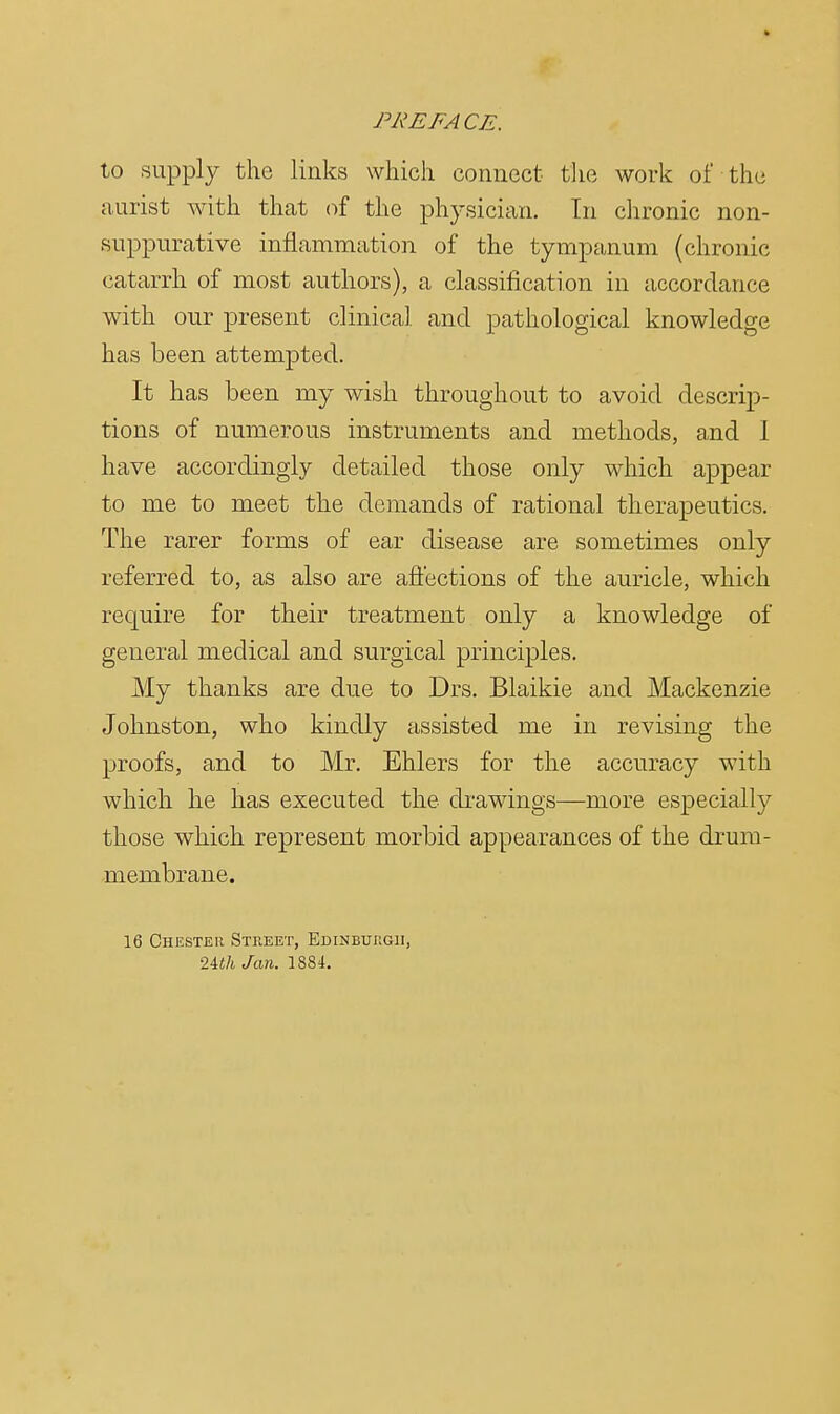 to supply the links which connect the work of the aurist with that of the physician. In chronic non- suppurative inflammation of the tympanum (chronic catarrh of most authors), a classification in accordance with our present clinical and pathological knowledge has been attempted. It has been my wish throughout to avoid descrip- tions of numerous instruments and methods, and 1 have accordingly detailed those only which appear to me to meet the demands of rational therapeutics. The rarer forms of ear disease are sometimes only referred to, as also are affections of the auricle, which require for their treatment only a knowledge of general medical and surgical principles. My thanks are due to Drs. Blaikie and Mackenzie Johnston, who kindly assisted me in revising the proofs, and to Mr. Ehlers for the accuracy with which he has executed the drawings—more especially those which represent morbid appearances of the drum- membrane. 16 Chester Street, Edinburgh, 2Uh Jan. 1884.