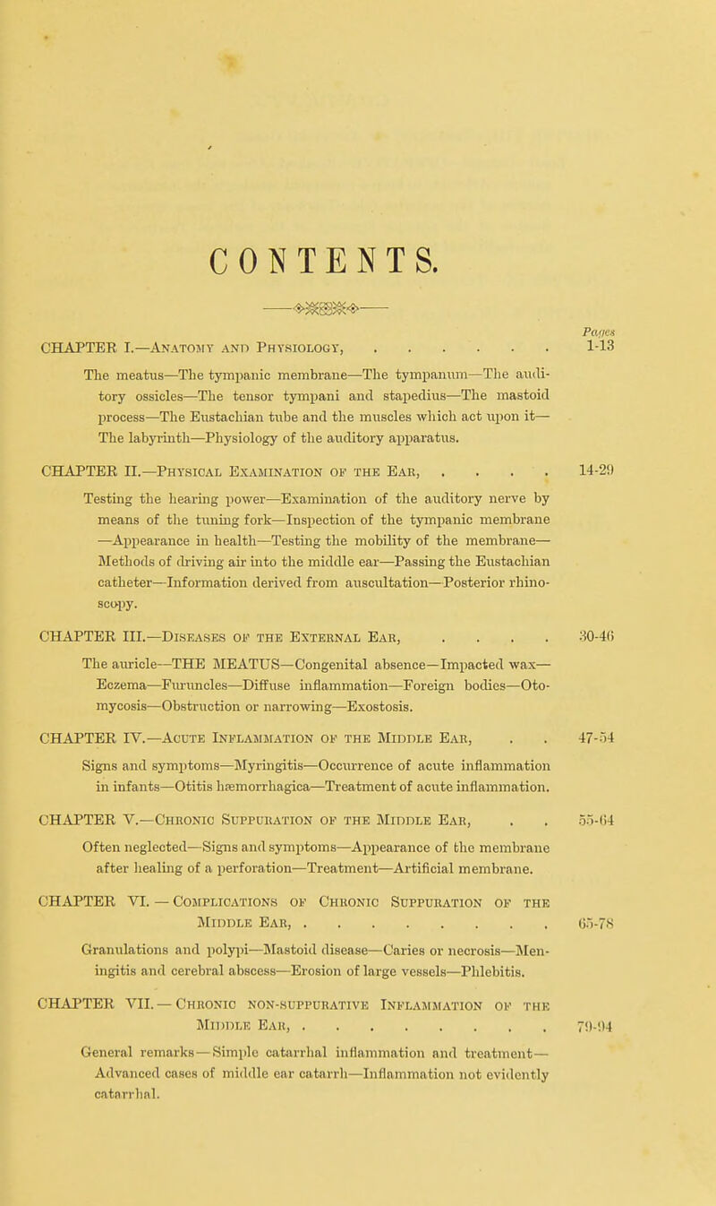 CONTENTS. — Panes CHAPTER I.—Anatomy and Physiology, 1-13 The meatus—The tympanic membrane—The tympanum—The audi- tory ossicles—The tensor tympani and stapedius—The mastoid process—The Eustachian tube and the muscles which act upon it— The labyrinth—Physiology of the auditory apparatus. CHAPTER II.—Physical Examination of the Ear, .... 14-29 Testing the hearing power—Examination of the auditory nerve by means of the tuning fork—Inspection of the tympanic membrane —Appearance in health—Testing the mobility of the membrane— Methods of driving air into the middle ear—Passing the Eustachian catheter—Information derived from auscultation—Posterior rhino- scopy. CHAPTER III.—Diseases of the External Ear, .... 30-46 The auricle—THE MEATUS—Congenital absence—Impacted wax- Eczema—Furuncles—Diffuse inflammation—Foreign bodies—Oto- mycosis—Obstruction or narrowing—Exostosis. CHAPTER TV.—Acute Inflammation of the Middle Ear, . . 47-54 Signs and symptoms—Myringitis—Occurrence of acute inflammation in infants—Otitis hemorrhagica—Treatment of acute inflammation. CHAPTER V.—Chronic Suppuration of the Middle Ear, . . 55-64 Often neglected—Signs and symptoms—Appearance of the membrane after healing of a perforation—Treatment—Artificial membrane. CHAPTER VI. — Complications of Chronic Suppuration of the Middle Ear, 65-78 Granulations and polypi—Mastoid disease—Caries or necrosis—Men- ingitis and cerebral abscess—Erosion of large vessels—Phlebitis. CHAPTER VII. —Chronic non-suppurative Inflammation of the Middle Ear, 7<|-!)4 General remarks — Simple catarrhal inflammation and treatment— Advanced cases of middle ear catarrh—Inflammation not evidently catarrhal.