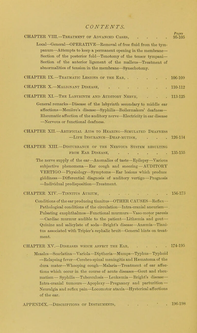 CONTENTS. Paiie» CHAPTER VIII.—Treatment of Advanced Cases, .... 95-105 Local—General—OPERATIVE—Removal of free fluid from the tym- panum—Attempts to keep a permanent opening in the membrane— Section of the posterior fold—Tenotomy of the tensor tympani— Section of the anterior ligament of the malleus—Treatment of abnormalities of tension in the membrane—Synechotomy. CHAPTER IX.—Traumatic Lesions of the Ear, 10G-10!) CHAPTER X.—Malignant Disease, 110-112 CHAPTER XL—The Labtrinth and Auditory Nerve, . . . 113-125 General remarks—Disease of the labyrinth secondary to middle ear affections—Meniere's disease—Syphilis—Boilermakers' deafness— Rheumatic affection of the auditory nerve—Electricity in ear disease —Nervous or functional deafness. CHAPTER XII.—Artificial Aids to Hearing—Simulated Deafness —Life Insurance—Deaf-mutism, . . . 126-134 CHAPTER XIII.—Disturbance of the Nervous System resulting from Ear Disease, 135-155 The nerve supply of the ear—Anomalies of taste—Epilepsy—Various subjective phenomena—Ear cough and sneezing—AUDITORY VERTIGO—Physiology—Symptoms—Ear lesions which produce giddiness—Differential diagnosis of auditory vertigo—Prognosis —Individual predisposition—Treatment. CHAPTER XIV.—Tinnitus Aurium, 156-173 Conditions of the ear producing tinnitus—OTHER CAUSES—Reflex- Pathological conditions of the circulation—Intra-cranial aneurism— Pulsating exophthalmos—Functional murmurs—Vaso-motor paresis — Cardiac murmur audible to the patient—Lithsemia and gout—■ Quinine and salicylate of soda—Bright's disease—Anasmia—Tinni- tus associated with Tripier's cephalic bruit—General hints on treat- ment. CHAPTER XV.—Diseases which affect the Ear, .... 174-105 Measles—Scarlatina—Variola—Diptheria—Mumps—Typhus—Typhoid —Relapsing fever—Cerebro-spinal meningitis and Hematoma of the dura mater—Whooping cough—Malaria—Treatment of ear affec- tions which occur in the course of acute diseases—Gout and rheu- matism — Syphilis—Tuberculosis — Leukaemia — Bright's disease— Intra-cranial tumours—Apoplexy—Pregnancy and parturition — Neuralgia and reflex pain—Locomotor ataxia—Hysterical affections of the ear. APPENDIX.—Descriptions of INSTRUMENTS, 190-1!>$