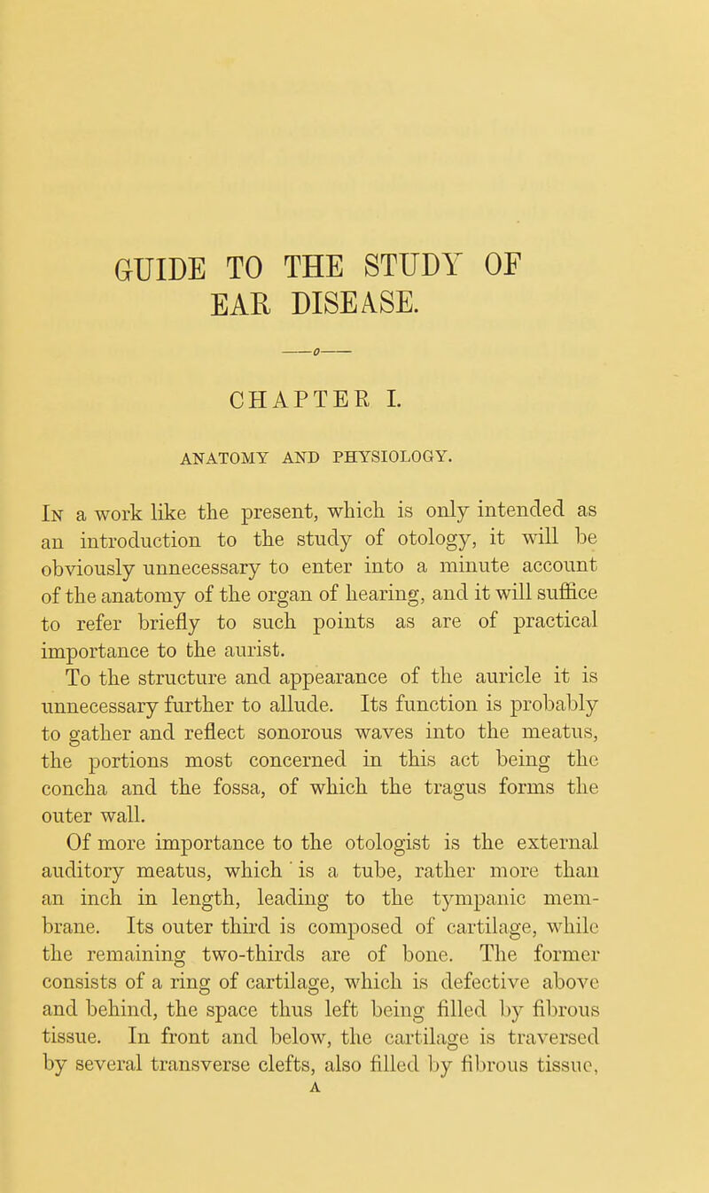 GUIDE TO THE STUDY OF EAE DISEASE. CHAPTER I. ANATOMY AND PHYSIOLOGY. In a work like the present, which is only intended as an introduction to the study of otology, it will be obviously unnecessary to enter into a minute account of the anatomy of the organ of hearing, and it will suffice to refer briefly to such points as are of practical importance to the aurist. To the structure and appearance of the auricle it is unnecessary further to allude. Its function is probably to gather and reflect sonorous waves into the meatus, the portions most concerned in this act being the concha and the fossa, of which the tragus forms the outer wall. Of more importance to the otologist is the external auditory meatus, which ' is a tube, rather more than an inch in length, leading to the tympanic mem- brane. Its outer third is composed of cartilage, while the remaining two-thirds are of bone. The former consists of a ring of cartilage, which is defective above and behind, the space thus left being filled by fibrous tissue. In front and below, the cartilage is traversed by several transverse clefts, also filled by fibrous tissue, A