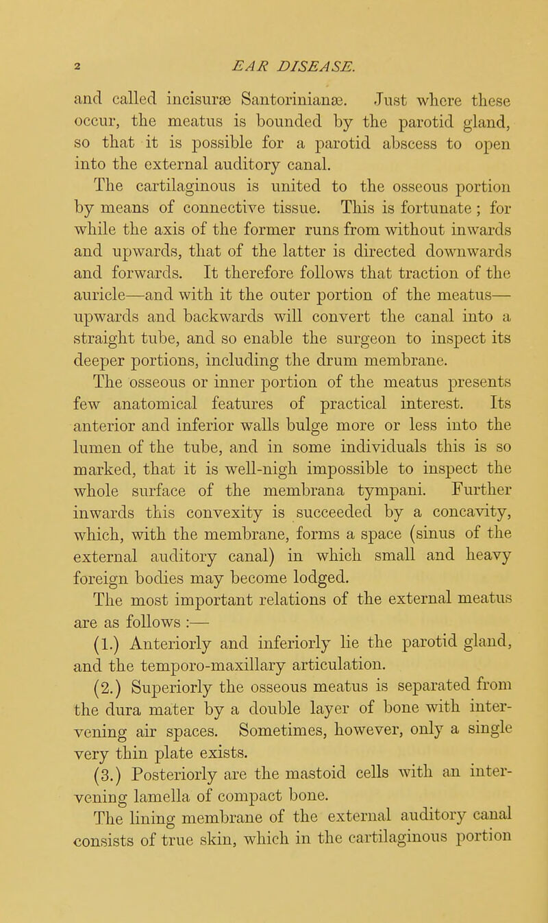 and called incisurse Santorinianse. Just where these occur, the meatus is bounded by the parotid gland, so that it is possible for a parotid abscess to open into the external auditory canal. The cartilaginous is united to the osseous portion by means of connective tissue. This is fortunate; for while the axis of the former runs from without inwards and upwards, that of the latter is directed downwards and forwards. It therefore follows that traction of the auricle—and with it the outer portion of the meatus— upwards and backwards will convert the canal into a straight tube, and so enable the surgeon to inspect its deeper portions, including the drum membrane. The osseous or inner portion of the meatus presents few anatomical features of practical interest. Its anterior and inferior walls bulge more or less into the lumen of the tube, and in some individuals this is so marked, that it is well-nigh impossible to inspect the whole surface of the membrana tympani. Further inwards this convexity is succeeded by a concavity, which, with the membrane, forms a space (sinus of the external auditory canal) in which small and heavy foreign bodies may become lodged. The most important relations of the external meatus are as follows :— (1.) Anteriorly and inferiorly lie the parotid gland, and the temporo-maxillary articulation. (2.) Superiorly the osseous meatus is separated from the dura mater by a double layer of bone with inter- vening air spaces. Sometimes, however, only a single very thin plate exists. (3.) Posteriorly are the mastoid cells with an inter- vening lamella of compact bone. The lining membrane of the external auditory canal consists of true skin, which in the cartilaginous portion