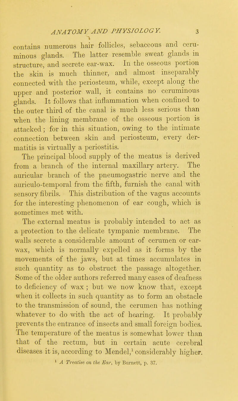 contains numerous hair follicles, sebaceous and ceru- minous glands. The latter resemble sweat glands in structure, and secrete ear-wax. In the osseous portion the skin is much thinner, and almost inseparably connected with the periosteum, while, except along the upper and posterior Avail, it contains no ceruminous glands. It follows that inflammation when confined to the outer third of the canal is much less serious than when the lining membrane of the osseous portion is attacked; for in this situation, owing to the intimate connection between skin and periosteum, every der- matitis is virtually a periostitis. The principal blood supply of the meatus is derived from a branch of the internal maxillary artery. The auricular branch of the pneumogastric nerve and the auriculo-temporal from the fifth, furnish the canal with sensory fibrils. This distribution of the vagus accounts for the interesting phenomenon of ear cough, which is sometimes met with. The external meatus is probably intended to act as a protection to the delicate tympanic membrane. The walls secrete a considerable amount of cerumen or ear- wax, which is normally expelled as it forms by the movements of the jaws, but at times accumulates in such quantity as to obstruct the passage altogether. Some of the older authors referred many cases of deafness to deficiency of wax ; but we now know that, except when it collects in such quantity as to form an obstacle to the transmission of sound, the cerumen has nothing whatever to do with the act of hearing. It probably prevents the entrance of insects and small foreign bodies. The temperature of the meatus is somewhat lower than that of the rectum, but in certain acute cerebral diseases it is, according to Mendel,1 considerably higher. 1 A Treatise on the Ear, by Burnett, p. 37.