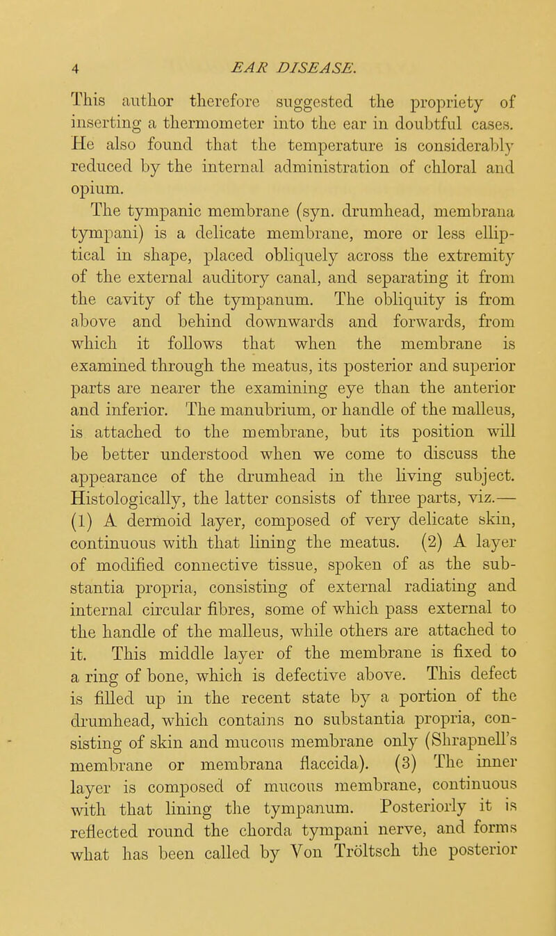 This author therefore suggested the propriety of inserting a thermometer into the ear in doubtful cases. He also found that the temperature is considerably reduced by the internal administration of chloral and opium. The tympanic membrane (syn. drumhead, membrana tympani) is a delicate membrane, more or less ellip- tical in shape, placed obliquely across the extremity of the external auditory canal, and separating it from the cavity of the tympanum. The obliquity is from above and behind downwards and forwards, from which it follows that when the membrane is examined through the meatus, its posterior and superior parts are nearer the examining eye than the anterior and inferior. The manubrium, or handle of the malleus, is attached to the membrane, but its position will be better understood when we come to discuss the appearance of the drumhead in the living subject. Histologically, the latter consists of three parts, viz.— (1) A dermoid layer, composed of very delicate skin, continuous with that lining the meatus. (2) A layer of modified connective tissue, spoken of as the sub- stantia propria, consisting of external radiating and internal circular fibres, some of which pass external to the handle of the malleus, while others are attached to it. This middle layer of the membrane is fixed to a ring of bone, which is defective above. This defect is filled up in the recent state by a portion of the drumhead, which contains no substantia propria, con- sisting of skin and mucous membrane only (Shrapnell's membrane or membrana flaccida). (3) The inner layer is composed of mucous membrane, continuous with that lining the tympanum. Posteriorly it is reflected round the chorda tympani nerve, and forms what has been called by Von Troltsch the posterior