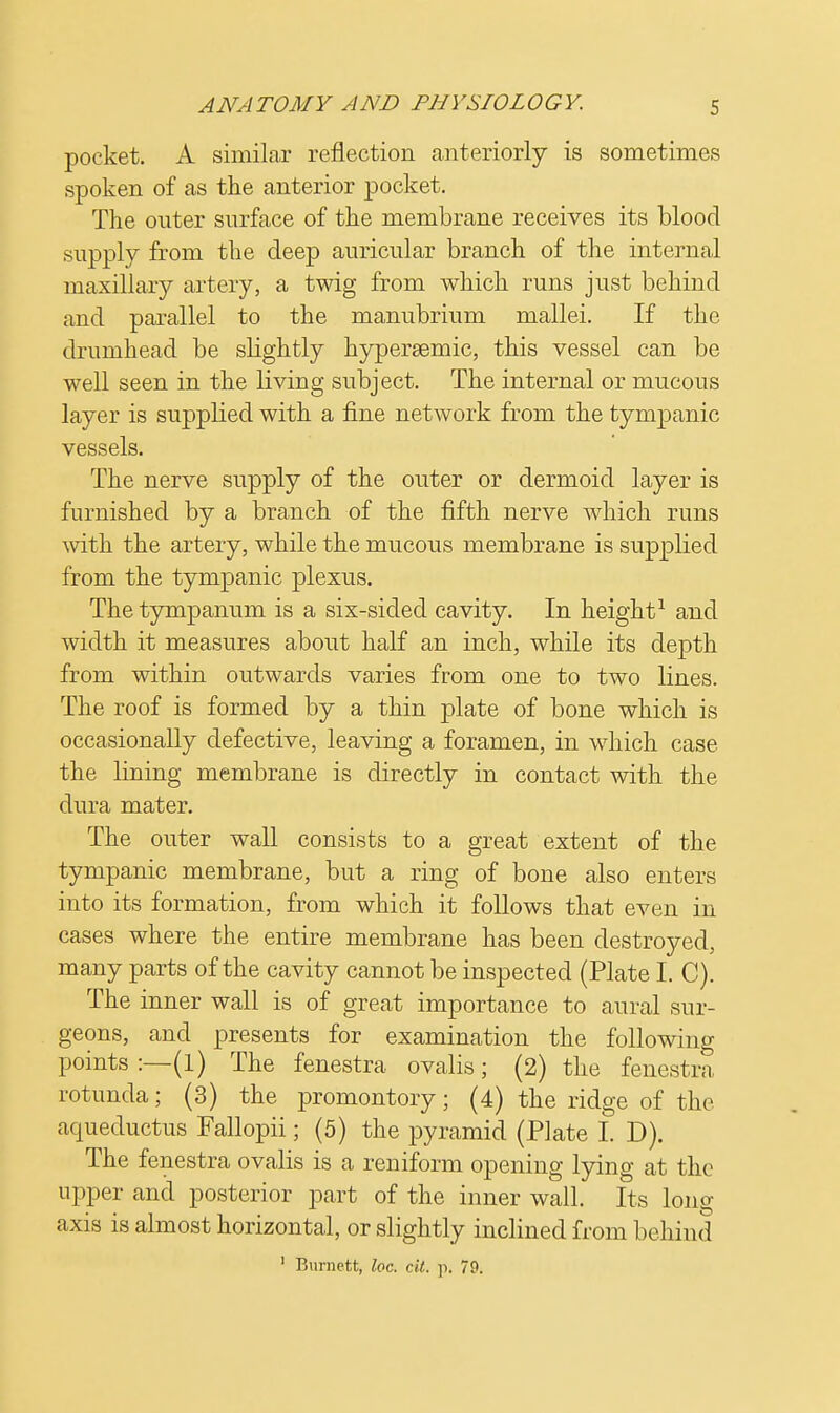 pocket. A similar reflection anteriorly is sometimes spoken of as the anterior pocket. The outer surface of the membrane receives its blood supply from the deep auricular branch of the internal maxillary artery, a twig from which runs just behind and parallel to the manubrium mallei. If the drumhead be slightly hypersemic, this vessel can be well seen in the living subject. The internal or mucous layer is supplied with a fine network from the tympanic vessels. The nerve supply of the outer or dermoid layer is furnished by a branch of the fifth nerve which runs with the artery, while the mucous membrane is supplied from the tympanic plexus. The tympanum is a six-sided cavity. In height1 and width it measures about half an inch, while its dej)th from within outwards varies from one to two lines. The roof is formed by a thin plate of bone which is occasionally defective, leaving a foramen, in which case the lining membrane is directly in contact with the dura mater. The outer wall consists to a great extent of the tympanic membrane, but a ring of bone also enters into its formation, from which it follows that even in cases where the entire membrane has been destroyed, many parts of the cavity cannot be inspected (Plate I. C). The inner wall is of great importance to aural sur- geons, and presents for examination the following points :—(1) The fenestra ovalis; (2) the fenestra rotunda; (3) the promontory; (4) the ridge of the aqueductus Fallopii; (5) the pyramid (Plate I. D). The fenestra ovalis is a reniform opening lying at the upper and posterior part of the inner wall. Its long axis is almost horizontal, or slightly inclined from behind 1 Burnett, he. cit. p. 79.