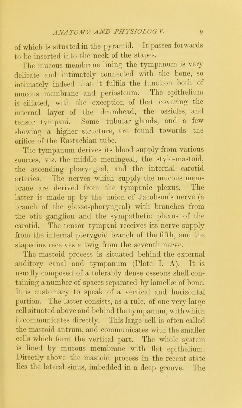 of which is situated in the pyramid. It passes forwards to be inserted into the neck of the stapes. The mucous membrane lining the tympanum is very delicate and intimately connected with the bone, so intimately indeed that it fulfils the function both of mucous membrane and periosteum. The epithelium is ciliated, with the exception of that covering the internal layer of the drumhead, the ossicles, and tensor tympani. Some tubular glands, and a few showing a higher structure, are found towards the orifice of the Eustachian tube. The tympanum derives its blood supply from various sources, viz. the middle meningeal, the stylo-mastoid, the ascending pharyngeal, and the internal carotid arteries. The nerves which supply the mucous mem- brane are derived from the tympanic plexus. The latter is made up by the union of Jacobson's nerve (a branch of the glosso-pharyngeal) with branches from the otic ganglion and the sympathetic plexus of the carotid. The tensor tympani receives its nerve supply from the internal pterygoid branch of the fifth, and the stapedius receives a twig from the seventh nerve. The mastoid process is situated behind the external auditory canal and tympanum (Plate I. A). It is usually composed of a tolerably dense osseous shell con- taining a number of spaces separated by lamellae of bone. It is customary to speak of a vertical and horizontal portion. The latter consists, as a rule, of one very large cell situated above and behind the tympanum, with which it communicates directly. This large cell is often called the mastoid antrum, and communicates with the smaller cells which form the vertical part. The whole systrni is lined by mucous membrane with flat epithelium. Directly above the mastoid process in the recent state lies the lateral sinus, imbedded in a deep groove. The