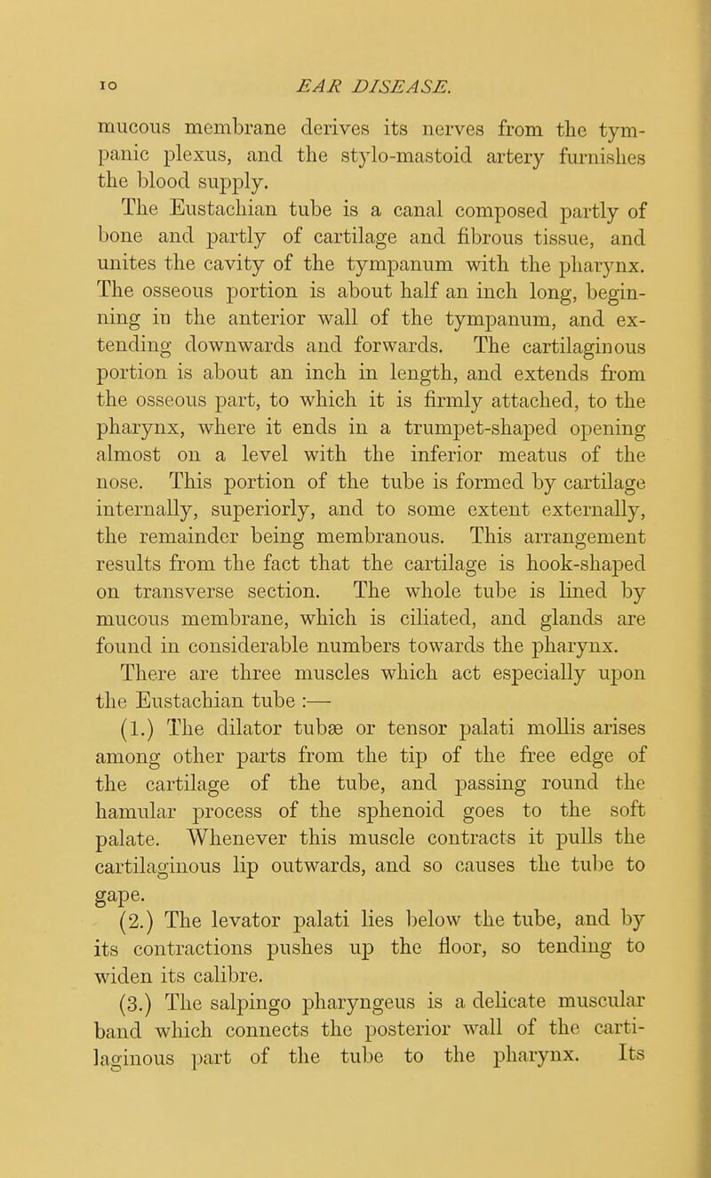 mucous membrane derives its nerves from the tym- panic plexus, and the stylo-mastoid artery famishes the blood supply. The Eustachian tube is a canal composed partly of bone and partly of cartilage and fibrous tissue, and unites the cavity of the tympanum with the pharynx. The osseous portion is about half an inch long, begin- ning in the anterior wall of the tympanum, and ex- tending downwards and forwards. The cartilaginous portion is about an inch in length, and extends from the osseous part, to which it is firmly attached, to the pharynx, where it ends in a trumpet-shaped opening almost on a level with the inferior meatus of the nose. This portion of the tube is formed by cartilage internally, superiorly, and to some extent externally, the remainder being membranous. This arrangement results from the fact that the cartilage is hook-shaped on transverse section. The whole tube is lined by mucous membrane, which is ciliated, and glands are found in considerable numbers towards the pharynx. There are three muscles which act especially upon the Eustachian tube :— (1.) The dilator tubae or tensor palati mollis arises among other parts from the tip of the free edge of the cartilage of the tube, and passing round the hamular process of the sphenoid goes to the soft palate. Whenever this muscle contracts it pulls the cartilaginous lip outwards, and so causes the tube to gape. (2.) The levator palati lies below the tube, and by its contractions pushes up the floor, so tending to widen its calibre. (3.) The salpingo pharyngeus is a delicate muscular band which connects the posterior wall of the carti- laginous part of the tube to the pharynx. Its