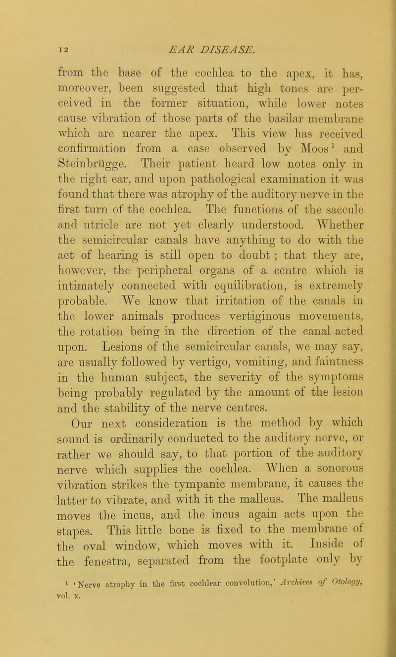 from the base of the cochlea to the apex, it has, moreover, been suggested that high tones are per- ceived in the former situation, while lower notes cause vibration of those parts of the basilar membrane which are nearer the apex. This view has received confirmation from a case observed by Moos1 and Steinbriigge. Their patient heard low notes only in the right ear, and upon pathological examination it was found that there was atrophy of the auditory nerve in the first turn of the cochlea. The functions of the saccule and utricle are not yet clearly understood. Whether the semicircular canals have anything to do with the act of hearing is still open to doubt ; that they are, however, the peripheral organs of a centre which is intimately connected with equilibration, is extremely probable. We know that irritation of the canals in the lower animals produces vertiginous movements, the rotation beine; in the direction of the canal acted upon. Lesions of the semicircular canals, we may say, are usually followed by vertigo, vomiting, and faintness in the human subject, the severity of the symptoms being probably regulated by the amount of the lesion and the stability of the nerve centres. Our next consideration is the method by which sound is ordinarily conducted to the auditory nerve, or rather we should say, to that portion of the auditory nerve which supplies the cochlea. When a sonorous vibration strikes the tympanic membrane, it causes the latter to vibrate, and with it the malleus. The malleus moves the incus, and the incus again acts upon the stapes. This little bone is fixed to the membrane of the oval window, which moves with it. Inside of the fenestra, separated from the footplate only by 1 'Nerve atrophy in the first cochlear convolution,' Archives of Oiolotjy, vol. x.