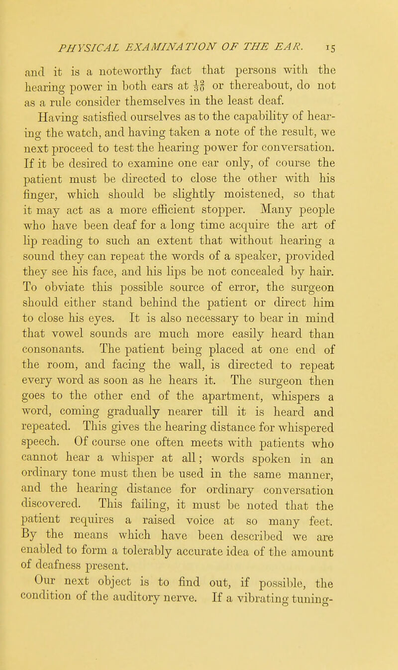 and it is a noteworthy fact that persons with the hearing power in both ears at \% or thereabout, do not as a rule consider themselves in the least deaf. Having satisfied ourselves as to the capability of hear- ino- the watch, and having taken a note of the result, we next proceed to test the hearing power for conversation. If it be desired to examine one ear only, of course the patient must be directed to close the other with his finger, which should be slightly moistened, so that it may act as a more efficient stopper. Many people who have been deaf for a long time acquire the art of lip reading to such an extent that without hearing a sound they can repeat the words of a speaker, provided they see his face, and his lips be not concealed by hair. To obviate this possible source of error, the surgeon should either stand behind the patient or direct him to close his eyes. It is also necessary to bear in mind that vowel sounds are much more easily heard than consonants. The patient being placed at one end of the room, and facing the wall, is directed to repeat every word as soon as he hears it. The surgeon then goes to the other end of the apartment, whispers a word, coming gradually nearer till it is heard and repeated. This gives the hearing distance for whispered speech. Of course one often meets with patients who cannot hear a whisper at all; words spoken in an ordinary tone must then be used in the same manner, and the hearing distance for ordinary conversation discovered. This failing, it must be noted that the patient requires a raised voice at so many feet. By the means which have been described we are enabled to form a tolerably accurate idea of the amount of deafness present. Our next object is to find out, if possible, the condition of the auditory nerve. If a vibrating tuning-