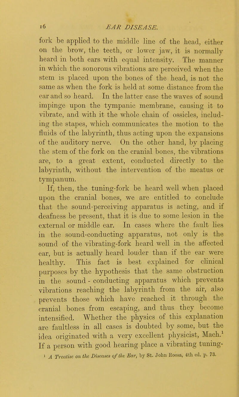 fork be applied to the middle line of the head, either on the brow, the teeth, or lower jaw, it is normally- heard in both ears with equal intensity. The manner in which the sonorous vibrations are perceived when the stem is placed upon the bones of the head, is not the same as when the fork is held at some distance from the ear and so heard. In the latter case the waves of sound impinge upon the tympanic membrane, causing it to vibrate, and with it the whole chain of ossicles, includ- ing the stapes, which communicates the motion to the fluids of the labyrinth, thus acting upon the expansions of the auditory nerve. On the other hand, by placing the stem of the fork on the cranial bones, the vibrations are, to a great extent, conducted directly to the labyrinth, without the intervention of the meatus or tympanum. If, then, the tuning-fork be heard well when placed upon the cranial bones, we are entitled to conclude that the sound-perceiving apparatus is acting, and if deafness be present, that it is due to some lesion in the external or middle ear. In cases where the fault lies in the sound-conducting apparatus, not only is the sound of the vibrating-fork heard well in the affected ear, but is actually heard louder than if the ear were healthy. This fact is best explained for clinical purposes by the hypothesis that the same obstruction in the sound - conducting apparatus which prevents vibrations reaching the labyrinth from the air, also prevents those which have reached it through the cranial bones from escaping, and thus they become intensified. Whether the physics of this explanation are faultless in all cases is doubted by some, but the idea originated with a very excellent physicist, Mack1 If a person with good hearing place a vibrating tuning- 1 A Treatise on the Diseases of the Ear, by St. John Koosa, 4th ed. p. 73.