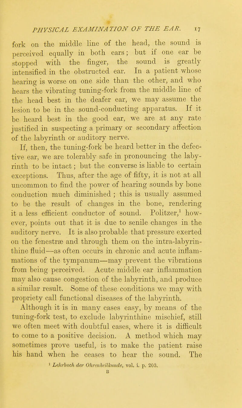 fork on the middle line of the head, the sound is perceived equally in both ears; but if one ear be stopped with the finger, the sound is greatly intensified in the obstructed ear. In a patient whose hearing is worse on one side than the other, and who hears the vibrating tuning-fork from the middle line of the head best in the deafer ear, we may assume the lesion to be in the sound-conducting apparatus. If it be heard best in the good ear. we are at any rate justified in suspecting a primary or secondary affection of the labyrinth or auditory nerve. If, then, the tuning-fork be heard better in the defec- tive ear, we are tolerably safe in pronouncing the laby- rinth to be intact; but the converse is liable to certain exceptions. Thus, after the age of fifty, it is not at all uncommon to find the power of hearing sounds by bone conduction much diminished ; this is usually assumed to be the result of changes in the bone, rendering it a less efficient conductor of sound. Politzer,1 how- ever, points out that it is due to senile changes in the auditory nerve. It is also probable that pressure exerted on the fenestrse and through them on the intra-labyrin- thine fluid—as often occurs in chronic and acute inflam- mations of the tympanum—may prevent the vibrations from being perceived. Acute middle ear inflammation may also cause congestion of the labyrinth, and produce a similar result. Some of these conditions we may with propriety call functional diseases of the labyrinth. Although it is in many cases easy, by means of the tuning-fork test, to exclude labyrinthine mischief, still we often meet with doubtful cases, where it is difficult to come to a positive decision. A method which may sometimes prove useful, is to make the patient raise his hand when he ceases to hear the sound. The 1 Lehrbuch dcr Ohrenhcilkunde, vol. i. p. 203. B