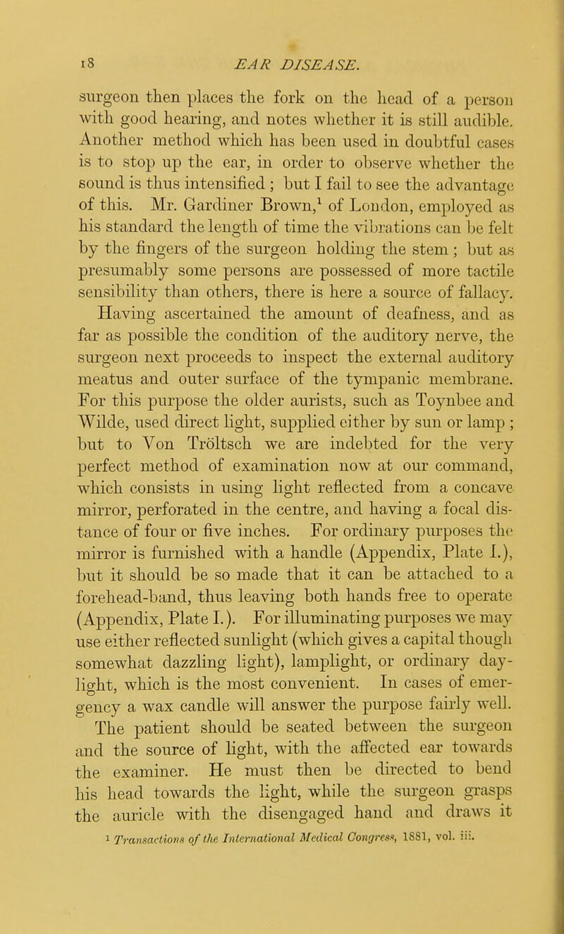 surgeon then places the fork on the head of a person with good hearing, and notes whether it is still audible. Another method which has been used in doubtful eases is to stop up the ear, in order to observe whether the sound is thus intensified ; but I fail to see the advantage of this. Mr. Gardiner Brown,1 of Loudon, employed as his standard the length of time the vibrations can be felt by the fingers of the surgeon holding the stem ; but as presumably some persons are possessed of more tactile sensibility than others, there is here a source of fallacy. Having ascertained the amount of deafness, and as far as possible the condition of the auditory nerve, the surgeon next proceeds to inspect the external auditory meatus and outer surface of the tympanic membrane. For this purpose the older aurists, such as Toynbee and Wilde, used direct light, supplied cither by sun or lamp ; but to Von Troltsch we are indebted for the very perfect method of examination now at our command, which consists in using light reflected from a concave mirror, perforated in the centre, and having a focal dis- tance of four or five inches. For ordinary purposes the mirror is furnished with a handle (Appendix, Plate I.), but it should be so made that it can be attached to a forehead-band, thus leaving both hands free to operate (Appendix, Plate I.). For illuminating purposes we may use either reflected sunlight (which gives a capital though somewhat dazzling light), lamplight, or ordinary day- light, which is the most convenient. In cases of emer- gency a wax candle will answer the purpose fairly well. The patient should be seated between the surgeon and the source of light, with the affected ear towards the examiner. He must then be directed to bend his head towards the light, while the surgeon grasps the auricle with the disengaged hand and draws it