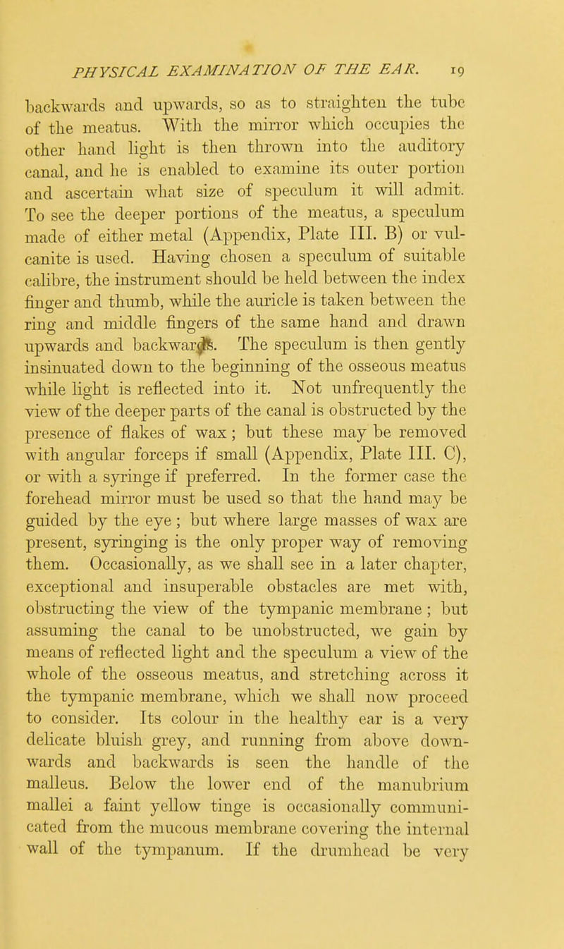 backwards and upwards, so as to straighten the tube of the meatus. With the mirror which occupies the other hand light is then thrown into the auditory canal, and he is enabled to examine its outer portion and ascertain what size of speculum it will admit. To see the deeper portions of the meatus, a speculum made of either metal (Appendix, Plate III. B) or vul- canite is used. Having chosen a speculum of suitable calibre, the instrument should be held between the index fino-er and thumb, while the auricle is taken between the ring and middle fingers of the same hand and drawn upwards and backwar^fe. The speculum is then gently insinuated down to the beginning of the osseous meatus while light is reflected into it. Not unfrequently the view of the deeper parts of the canal is obstructed by the presence of flakes of wax; but these may be removed with angular forceps if small (Appendix, Plate III. C), or with a syringe if preferred. In the former case the forehead mirror must be used so that the hand may be guided by the eye ; but where large masses of wax are present, syringing is the only proper way of removing them. Occasionally, as we shall see in a later chapter, exceptional and insuperable obstacles are met with, obstructing the view of the tympanic membrane; but assuming the canal to be unobstructed, we gain by means of reflected light and the speculum a viewT of the whole of the osseous meatus, and stretching across it the tympanic membrane, which we shall now proceed to consider. Its colour in the healthy ear is a very delicate bluish grey, and running from above down- wards and backwards is seen the handle of the malleus. Below the lower end of the manubrium mallei a faint yellow tinge is occasionally communi- cated from the mucous membrane coverino- the internal wall of the tympanum. If the drumhead be very