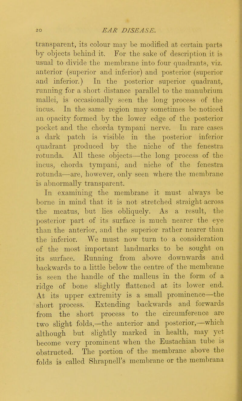 transparent, its colour may be modified at certain pa i ts by objects behind it. For the sake of description it is usual to divide the membrane into four quadrants, viz. anterior (superior and inferior) and posterior (superior and inferior.) In the posterior superior quadrant, running for a short distance parallel to the manubrium mallei, is occasionally seen the long process of the incus. In the same region may sometimes be noticed an opacity formed by the lower edge of the posterior pocket and the chorda tympani nerve. In rare cases a dark patch is visible in the posterior inferior quadrant produced by the niche of the fenestra rotunda. All these objects—the long process of the incus, chorda tympani, and niche of the fenestra rotunda—are, however, only seen where the membrane is abnormally transparent. In examining the membrane it must always be borne in mind that it is not stretched straight across the meatus, but lies obliquely. As a result, the posterior part of its surface is much nearer the eye than the anterior, and the superior rather nearer than the inferior. We must now turn to a consideration of the most important landmarks to be sought on its surface. Eunning from above downwards and backwards to a little below the centre of the membrane is seen the handle of the malleus in the form of a ridge of bone slightly flattened at its lower end. At its upper extremity is a small prominence—the short process. Extending backwards and forwards from the short process to the circumference are two slight folds,—the anterior and posterior,—which although but slightly marked in health, may yet become very prominent when the Eustachian tube is obstructed. The portion of the membrane above the folds is called Shrapnell's membrane or the membrana