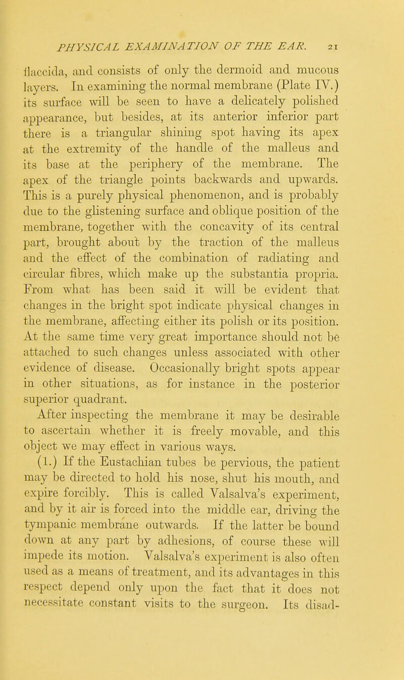 flaccida, and consists of only the dermoid and mucous layers. In examining the normal membrane (Plate IV.) its surface will be seen to have a delicately polished appearance, but besides, at its anterior inferior part there is a triangular shining spot having its apex at the extremity of the handle of the malleus and its base at the periphery of the membrane. The apex of the triangle points backwards and upwards. This is a purely physical phenomenon, and is probably due to the glistening surface and oblique position of the membrane, together with the concavity of its central part, brought about by the traction of the malleus and the effect of the combination of radiating and circular fibres, which make up the substantia propria. From what has been said it will be evident that changes in the bright spot indicate physical changes in the membrane, affecting either its polish or its position. At the same time very great importance should not be attached to such changes unless associated with other evidence of disease. Occasionally bright spots appear in other situations, as for instance in the posterior superior quadrant. After inspecting the membrane it may be desirable to ascertain whether it is freely movable, and this object we may effect in various ways. (1.) If the Eustachian tubes be pervious, the patient may be directed to hold his nose, shut his mouth, and expire forcibly. This is called Valsalva's experiment, and by it air is forced into the middle ear, driving the tympanic membrane outwards. If the latter be bound clown at any part by adhesions, of course these will impede its motion. Valsalva's experiment is also often used as a means of treatment, and its advantages in this respect depend only upon the fact that it does not necessitate constant visits to the surgeon. Its disad-