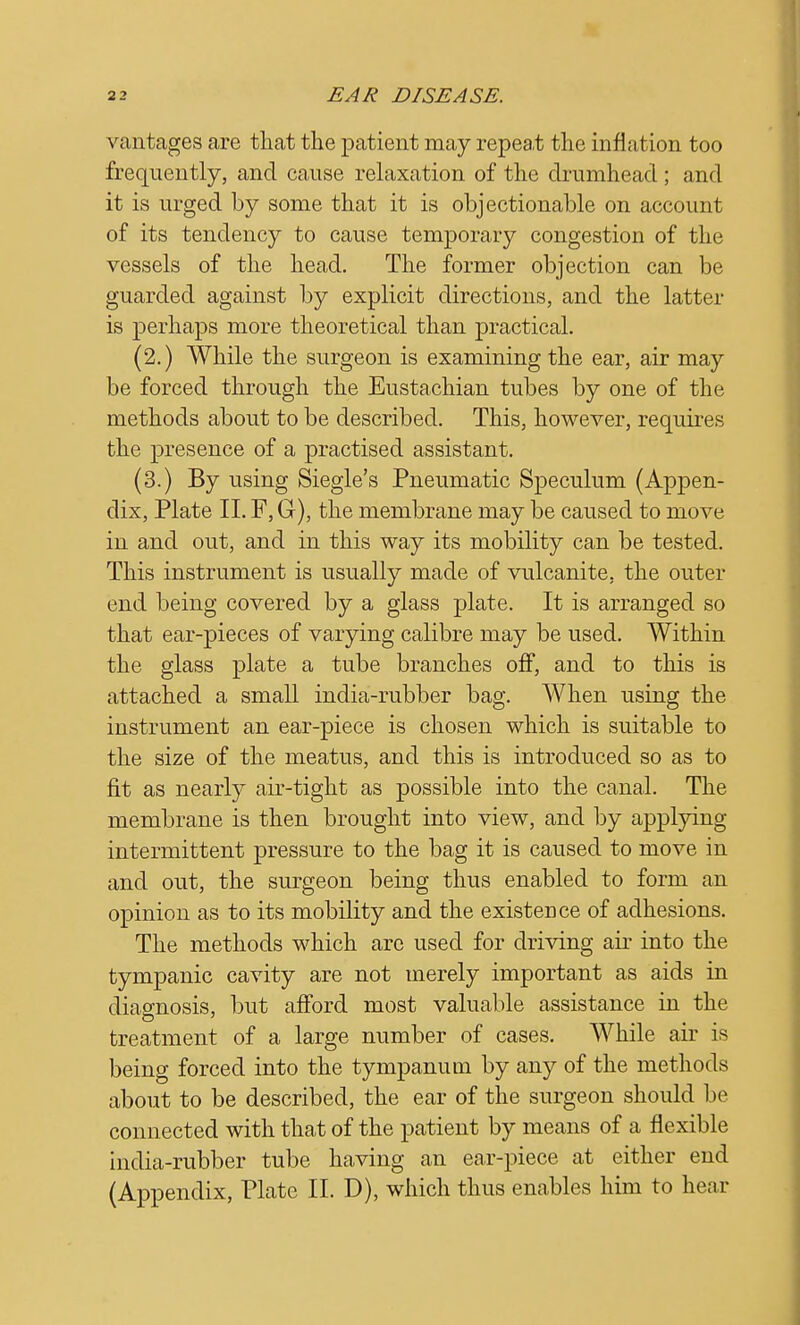 vantages are that the patient may repeat the inflation too frequently, and cause relaxation of the drumhead ; and it is urged by some that it is objectionable on account of its tendency to cause temporary congestion of the vessels of the head. The former objection can be guarded against by explicit directions, and the latter is perhaps more theoretical than practical. (2.) While the surgeon is examining the ear, air may be forced through the Eustachian tubes by one of the methods about to be described. This, however, requires the presence of a practised assistant. (3.) By using Siegle's Pneumatic Speculum (Appen- dix, Plate II. F, G), the membrane may be caused to move in and out, and in this way its mobility can be tested. This instrument is usually made of vulcanite, the outer end being covered by a glass plate. It is arranged so that ear-pieces of varying calibre may be used. Within the glass plate a tube branches off, and to this is attached a small india-rubber bag. When using the instrument an ear-piece is chosen which is suitable to the size of the meatus, and this is introduced so as to fit as nearly air-tight as possible into the canal. The membrane is then brought into view, and by applying intermittent pressure to the bag it is caused to move in and out, the surgeon being thus enabled to form an opinion as to its mobility and the existence of adhesions. The methods which arc used for driving air into the tympanic cavity are not merely important as aids in diagnosis, but afford most valuable assistance in the treatment of a large number of cases. While air is being forced into the tympanum by any of the methods about to be described, the ear of the surgeon should be connected with that of the patient by means of a flexible india-rubber tube having an ear-piece at either end (Appendix, Plate II. D), which thus enables him to hear