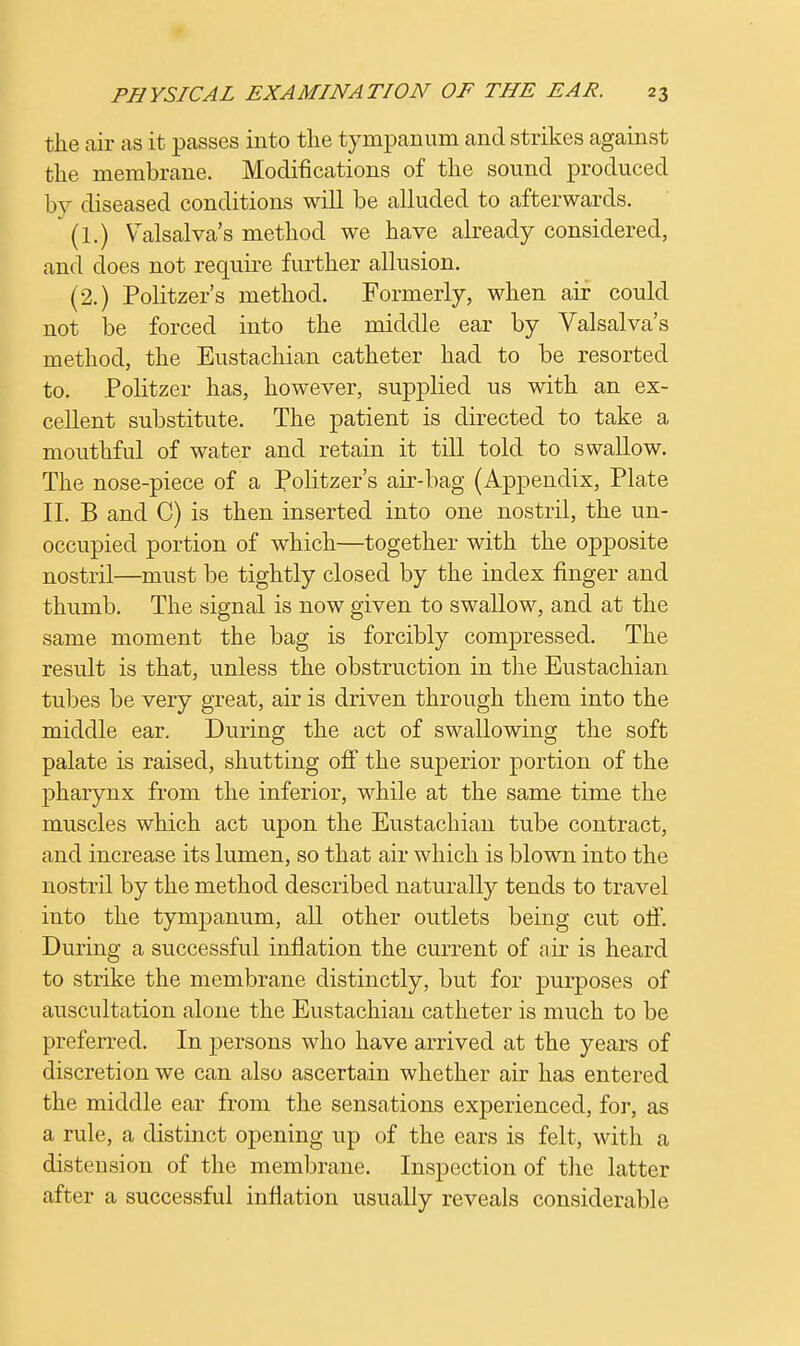 the air as it passes into the tympanum and strikes against the membrane. Modifications of the sound produced by diseased conditions will be alluded to afterwards. (1.) Valsalva's method we have already considered, and does not require further allusion. (2.) Politzer's method. Formerly, when air could not be forced into the middle ear by Valsalva's method, the Eustachian catheter had to be resorted to. Politzer has, however, supplied us with an ex- cellent substitute. The patient is directed to take a mouthful of water and retain it till told to swallow. The nose-piece of a Politzer's air-bag (Appendix, Plate II. B and C) is then inserted into one nostril, the un- occupied portion of which—together with the opposite nostril—must be tightly closed by the index finger and thumb. The signal is now given to swallow, and at the same moment the bag is forcibly compressed. The result is that, unless the obstruction in the Eustachian tubes be very great, air is driven through them into the middle ear. During the act of swallowing the soft palate is raised, shutting off the superior portion of the pharynx from the inferior, while at the same time the muscles which act upon the Eustachian tube contract, and increase its lumen, so that air which is blown into the nostril by the method described naturally tends to travel into the tympanum, all other outlets being cut off. During a successful inflation the current of air is heard to strike the membrane distinctly, but for purposes of auscultation alone the Eustachian catheter is much to be preferred. In persons who have arrived at the years of discretion we can also ascertain whether air has entered the middle ear from the sensations experienced, for, as a rule, a distinct opening up of the ears is felt, with a distension of the membrane. Inspection of the latter after a successful inflation usually reveals considerable