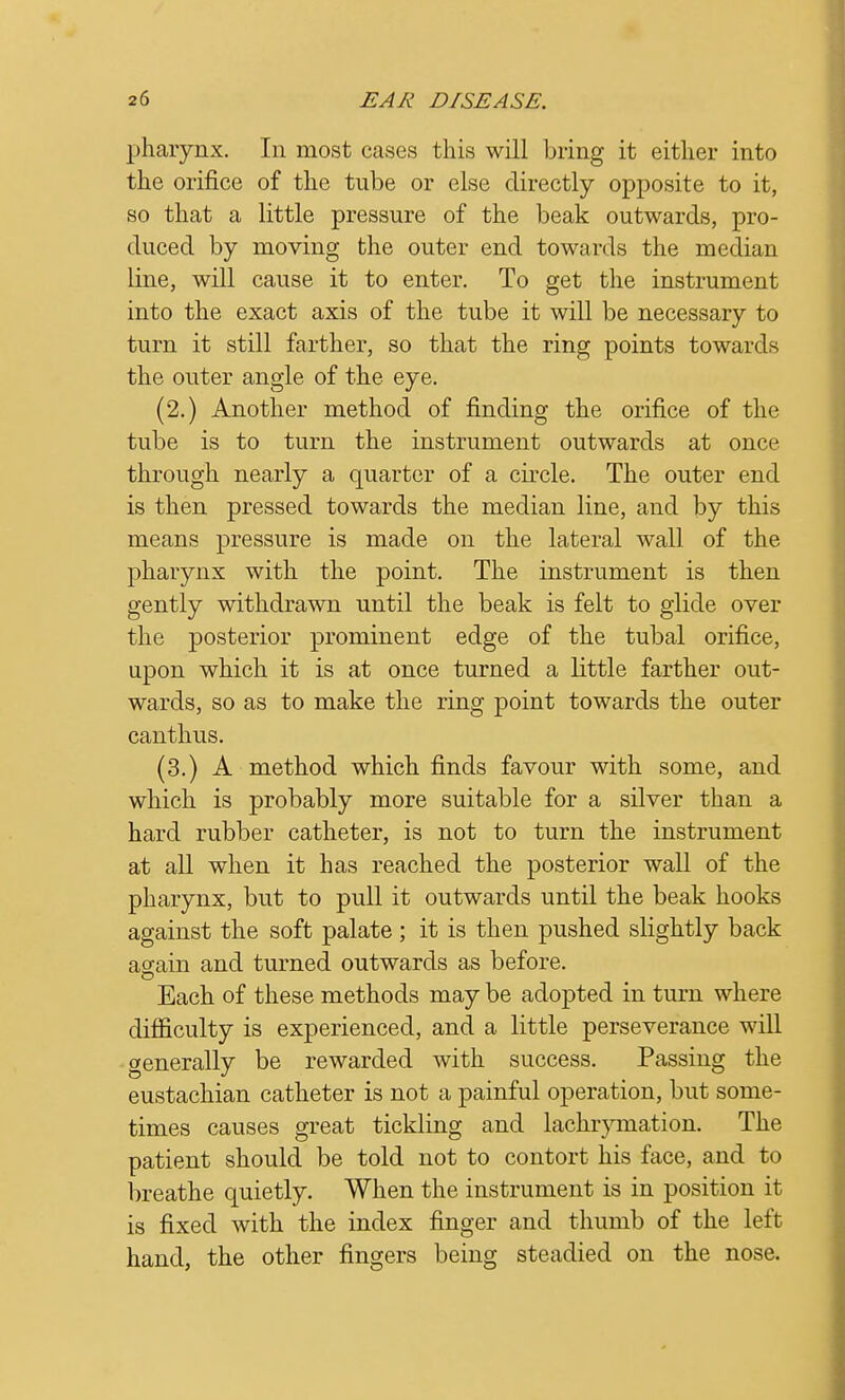 pharynx. In most cases this will bring it either into the orifice of the tube or else directly opposite to it, so that a little pressure of the beak outwards, pro- duced by moving the outer end towards the median line, will cause it to enter. To get the instrument into the exact axis of the tube it will be necessary to turn it still farther, so that the ring points towards the outer angle of the eye. (2.) Another method of finding the orifice of the tube is to turn the instrument outwards at once through nearly a quarter of a circle. The outer end is then pressed towards the median line, and by this means pressure is made on the lateral wall of the pharynx with the point. The instrument is then gently withdrawn until the beak is felt to glide over the posterior prominent edge of the tubal orifice, upon which it is at once turned a little farther out- wards, so as to make the ring point towards the outer canthus. (3.) A method which finds favour with some, and which is probably more suitable for a silver than a hard rubber catheter, is not to turn the instrument at all when it has reached the posterior wall of the pharynx, but to pull it outwards until the beak hooks against the soft palate ; it is then pushed slightly back again and turned outwards as before. Each of these methods may be adopted in turn where difficulty is experienced, and a little perseverance will generally be rewarded with success. Passing the eustachian catheter is not a painful operation, but some- times causes great tickling and lachrymation. The patient should be told not to contort his face, and to breathe quietly. When the instrument is in position it is fixed with the index finger and thumb of the left hand, the other fingers being steadied on the nose.