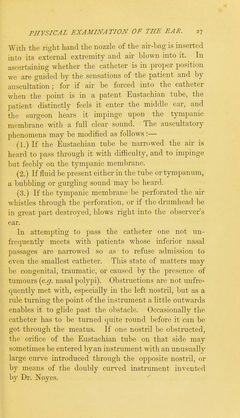 With the right hand the nozzle of the air-bag is inserted into its external extremity and air blown into it. In ascertaining whether the catheter is in proper position we are guided by the sensations of the patient and by auscultation; for if air be forced into the catheter when the point is in a patent Eustachian tube, the patient distinctly feels it enter the middle ear, and the surgeon hears it impinge upon the tympanic membrane with a full clear sound. The auscultatory phenomena may be modified as follows :— (1.) If the Eustachian tube be narrowed the air is heard to pass through it with difficulty, and to impinge but feebly on the tympanic membrane. (2.) If fluid be present either in the tube or tympanum, a bubbling or gurgling sound may be heard. (3.) If the tympanic membrane be perforated the air whistles through the perforation, or if the drumhead be in great part destroyed, blows right into the observer's ear. In attempting to pass the catheter one not un- frequently meets with patients whose inferior nasal passages are narrowed so as to refuse admission to even the smallest catheter. This state of matters may be congenital, traumatic, or caused by the presence of tumours {e.g. nasal polypi). Obstructions are not unfre- quently met with, especially in the left nostril, but as a rule turning the point of the instrument a little outwards enables it to glide past the obstacle. Occasionally the catheter has to be turned quite round before it can be got through the meatus. If one nostril be obstructed, the orifice of the Eustachian tube on that side may sometimes be entered by an instrument with an unusually large curve introduced through the opposite nostril, or by means of the doubly curved instrument invented by Dr. Noyes.