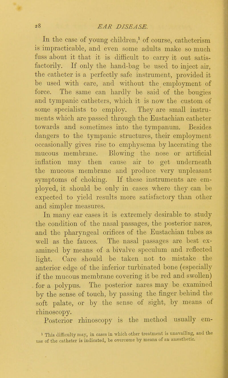 In the case of young children,1 of course, catheterisra is impracticable, and even some adults make so much fuss about it that it is difficult to carry it out satis- factorily. If only the hand-bag be used to inject air, the catheter is a perfectly safe instrument, provided it be used with care, and without the employment of force. The same can hardly be said of the bougies and tympanic catheters, which it is now the custom of some specialists to employ. They are small instru- ments which are passed through the Eustachian catheter towards and sometimes into the tympanum. Besides dangers to the tympanic structures, their employment occasionally gives rise to emphysema by lacerating the mucous membrane. Blowing the nose or artificial inflation may then cause air to get underneath the mucous membrane and produce very unpleasant symptoms of choking. If these instruments are em- ployed, it should be only in cases where they can be expected to yield results more satisfactory than other and simpler measures. In many ear cases it is extremely desirable to study the condition of the nasal passages, the posterior nares, and the pharyngeal orifices of the Eustachian tubes as well as the fauces. The nasal passages are best ex- amined by means of a bivalve speculum and reflected light. Care should be taken not to mistake the anterior edge of the inferior turbinated bone (especially if the mucous membrane covering it be red and swollen) for a polypus. The posterior nares may be examined by the sense of touch, by passing the finger behind the soft palate, or by the sense of sight, by means of rhinoscopy. Posterior rhinoscopy is the method usually em- 1 This difficulty may, in cases in which other treatment is unavailing, ami the use of the catheter is indicated, he overcome by means of an aiiffisthetic