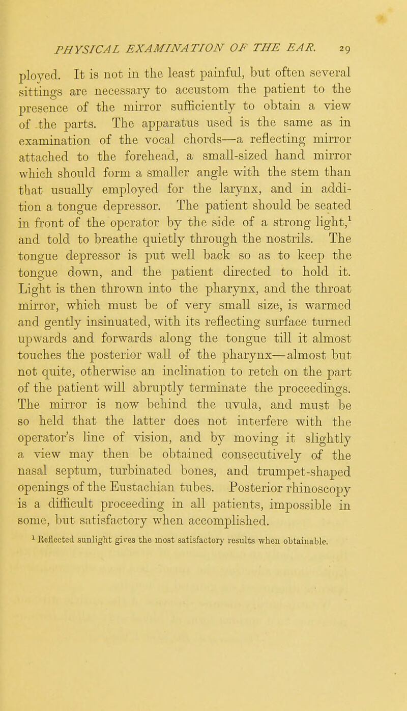 ployed. It is not in the least painful, but often several sittings are necessary to accustom the patient to the presence of the mirror sufficiently to obtain a view of the parts. The apparatus used is the same as in examination of the vocal chords—a reflecting mirror attached to the forehead, a small-sized hand mirror which should form a smaller angle with the stem than that usually employed for the larynx, and in addi- tion a tongue depressor. The patient should be seated in front of the operator by the side of a strong light,1 and told to breathe quietly through the nostrils. The tongue depressor is put well back so as to keep the tongue down, and the patient directed to hold it. Light is then thrown into the pharynx, and the throat mirror, which must be of very small size, is warmed and gently insinuated, with its reflecting surface turned upwards and forwards along the tongue till it almost touches the posterior wall of the pharynx—almost but not quite, otherwise an inclination to retch on the part of the patient will abruptly terminate the proceedings. The mirror is now behind the uvula, and must be so held that the latter does not interfere with the operator's line of vision, and by moving it slightly a view may then be obtained consecutively of the nasal septum, turbinated bones, and trumpet-shaped openings of the Eustachian tubes. Posterior rhinoscopy is a difficult proceeding in all patients, impossible in some, but satisfactory when accomplished. 1 Reflected sunlight gives the most satisfactory results when obtainable.