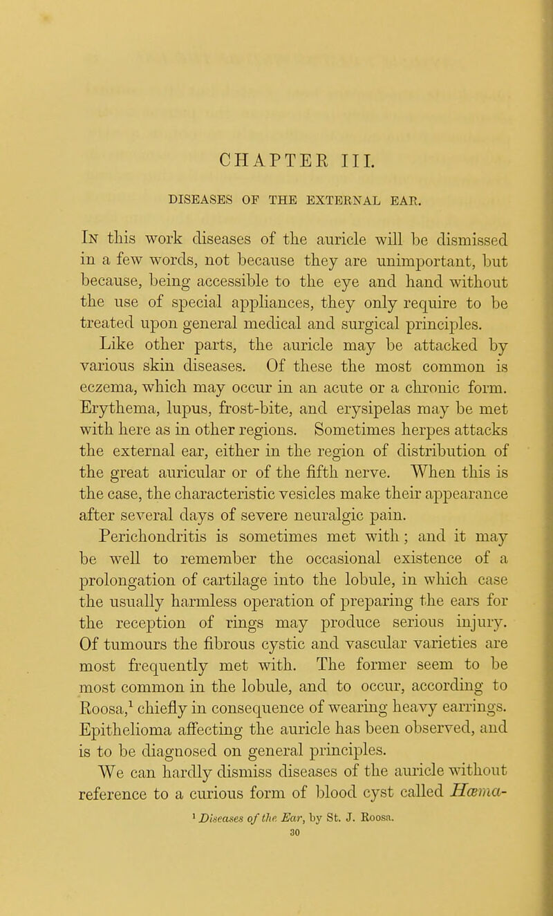 CHAPTEE III. DISEASES OP THE EXTERNAL EAR. In this work diseases of the auricle will be dismissed in a few words, not because they are unimportant, but because, being accessible to the eye and hand without the use of special appliances, they only require to be treated upon general medical and surgical principles. Like other parts, the auricle may be attacked by various skin diseases. Of these the most common is eczema, which may occur in an acute or a chronic form. Erythema, lupus, frost-bite, and erysipelas may be met with here as in other regions. Sometimes herpes attacks the external ear, either in the region of distribution of the great auricular or of the fifth nerve. When this is the case, the characteristic vesicles make their appearance after several days of severe neuralgic pain. Perichondritis is sometimes met with; and it may be well to remember the occasional existence of a prolongation of cartilage into the lobule, in which case the usually harmless operation of preparing the ears for the reception of rings may produce serious injury. Of tumours the fibrous cystic and vascular varieties are most frequently met with. The former seem to be most common in the lobule, and to occur, according to Roosa,1 chiefly in consequence of wearing heavy earrings. Epithelioma affecting the auricle has been observed, and is to be diagnosed on general principles. We can hardly dismiss diseases of the auricle without reference to a curious form of blood cyst called Hama- 1 Diseases of the. Ear, by St. J. Roosa.