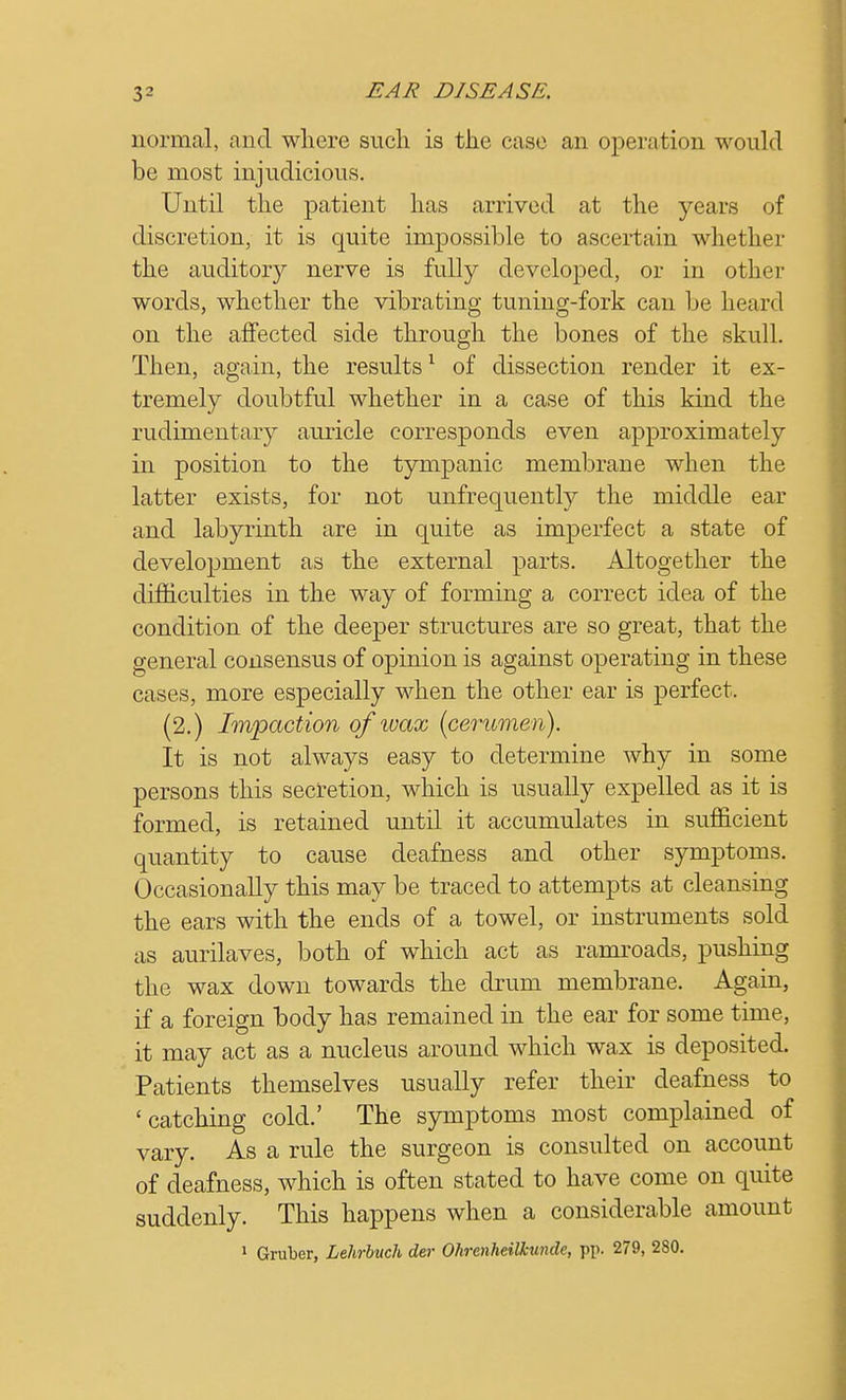 normal, and where such is the case an operation would be most injudicious. Until the patient has arrived at the years of discretion, it is quite impossible to ascertain whether the auditory nerve is fully developed, or in other words, whether the vibrating tuning-fork can be heard on the affected side through the bones of the skull. Then, again, the results1 of dissection render it ex- tremely doubtful whether in a case of this kind the rudimentary auricle corresponds even approximately in position to the tympanic membrane when the latter exists, for not unfrequently the middle ear and labyrinth are in quite as imperfect a state of development as the external parts. Altogether the difficulties in the way of forming a correct idea of the condition of the deeper structures are so great, that the general consensus of opinion is against operating in these cases, more especially when the other ear is perfect. (2.) Impaction of wax [cerumen). It is not always easy to determine why in some persons this secretion, which is usually expelled as it is formed, is retained until it accumulates in sufficient quantity to cause deafness and other symptoms. Occasionally this may be traced to attempts at cleansing the ears with the ends of a towel, or instruments sold as aurilaves, both of which act as ramroads, pushing the wax down towards the drum membrane. Again, if a foreign body has remained in the ear for some time, it may act as a nucleus around which wax is deposited. Patients themselves usually refer their deafness to 'catching cold.' The symptoms most complained of vary. As a rule the surgeon is consulted on account of deafness, which is often stated to have come on quite suddenly. This happens when a considerable amount 1 Gruber, Lehrbuch der Ohrenheilkunde, pp. 279, 280.