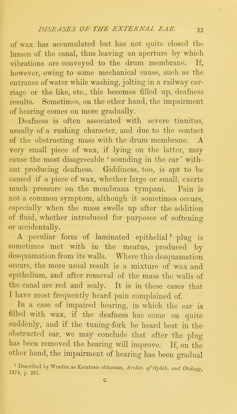 of wax has accumulated but has not quite closed the lumen of the canal, thus leaving an aperture by which vibrations are conveyed to the drum membrane. If, however, owing to some mechanical cause, such as the entrance of water while washing, jolting in a railway car- riage or the like, etc., this becomes filled up, deafness results. Sometimes, on the other hand, the impairment of hearing comes on more gradually. Deafness is often associated with severe tinnitus, usually of a rushing character, and due to the contact of the obstructing mass with the drum membrane. A very small piece of wax, if lying on the latter, may cause the most disagreeable 'sounding in the ear' with- out producing deafness. Giddiness, too, is apt to be caused if a piece of wax, whether large or small, exerts much pressure on the membrana tympani. Pain is not a common symptom, although it sometimes occurs, especially when the mass swells up after the addition of fluid, whether introduced for purposes of softening or accidentally. A peculiar form of laminated epithelial1 plug is sometimes met with in the meatus, produced by desquamation from its walls. Where this desquamation occurs, the more usual result is a mixture of wrax and epithelium, and after removal of the mass the walls of the canal are red and scaly. It is in these cases that I have most frequently heard pain complained of. In a case of impaired hearing, in which the ear is filled with wax, if the deafness has come on quite suddenly, and if the tuning-fork be heard best in the obstructed ear, we may conclude that after the plug has been removed the hearing will improve. If, on the other hand, the impairment of hearing has been gradual 1 Described l.y Wreden as Keratosis obturans, Archiv. o/Ophth. and Otolomi 1874, p. 261. UJ' C