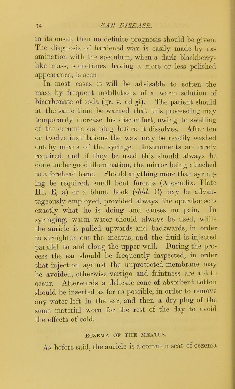 in its onset, then no definite prognosis should be given. The diagnosis of hardened wax is easily made by ex- amination with the speculum, when a dark blackberry- like mass, sometimes having a more or less polished appearance, is seen. In most cases it will be advisable to soften the mass by frequent instillations of a warm solution of bicarbonate of soda (gr. v. ad §i). The patient should at the same time be warned that this proceeding may temporarily increase his discomfort, owing to swelling of the ceruminous plug before it dissolves. After ten or twelve instillations the wax may be readily washed out by means of the syringe. Instruments are rarely required, and if they be used this should always be done under good illumination, the mirror being attached to a forehead band. Should anything more than syring- ing be required, small bent forceps (Appendix, Plate III. E, a) or a blunt hook (ibid. C) may be advan- tageously employed, provided always the operator sees exactly what he is doing and causes no pain. In syringing, warm water should always be used, while the auricle is pulled upwards and backwards, in order to straighten out the meatus, and the fluid is injected parallel to and along the upper wall. During the pro- cess the ear should be frequently inspected, in order that injection against the unprotected membrane may be avoided, otherwise vertigo and faintness are apt to occur. Afterwards a delicate cone of absorbent cotton should be inserted as far as possible, in order to remove any water left in the ear, and then a dry plug of the same material worn for the rest of the day to avoid the effects of cold. ECZEMA OF THE MEATUS. As before said, the auricle is a common seat of eczema