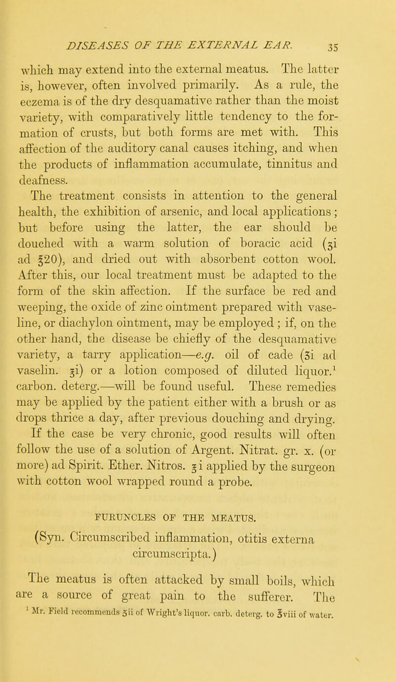 which may extend into the external meatus. The latter is, however, often involved primarily. As a rule, the eczema is of the dry desquamative rather than the moist variety, with comparatively little tendency to the for- mation of crusts, but both forms are met with. This affection of the auditory canal causes itching, and when the products of inflammation accumulate, tinnitus and deafness. The treatment consists in attention to the general health, the exhibition of arsenic, and local applications ; but before using the latter, the ear should be douched with a warm solution of boracic acid (51 ad g20), and dried out with absorbent cotton wool. After this, our local treatment must be adapted to the form of the skin affection. If the surface be red and weeping, the oxide of zinc ointment prepared with vase- line, or diachylon ointment, may be employed ; if, on the other hand, the disease be chiefly of the desquamative variety, a tarry application—e.g. oil of cade (3i ad vaselin. §i) or a lotion composed of diluted liquor.1 carbon, deterg.—will be found useful. These remedies may be applied by the patient either with a brush or as drops thrice a day, after previous douching and drying. If the case be very chronic, good results will often follow the use of a solution of Argent. Nitrat. gr. x. (or more) ad Spirit. Ether. Nitros. g i applied by the surgeon with cotton wool wrapped round a probe. FURUNCLES OF THE MEATUS. (Syu. Circumscribed inflammation, otitis externa circumscripta.) The meatus is often attacked by small boils, which are a source of great pain to the sufferer. The 1 Mr. Field recommends 5ii of Wright's liquor, carb. deterg. to Sviii of water.