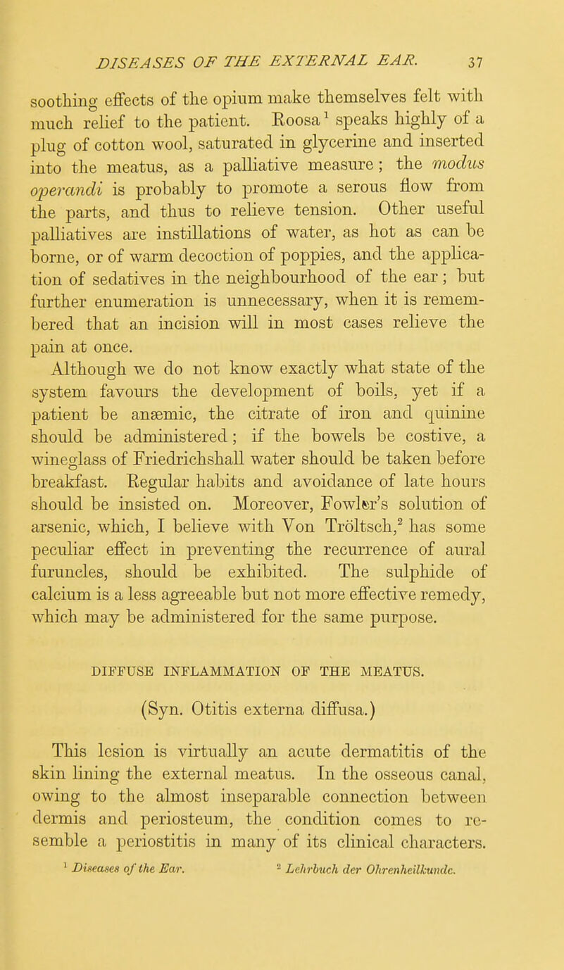 soothing effects of the opium make themselves felt with much relief to the patient. Koosa1 speaks highly of a plug of cotton wool, saturated in glycerine and inserted into the meatus, as a palliative measure; the modus operandi is probably to promote a serous flow from the parts, and thus to relieve tension. Other useful palliatives are instillations of water, as hot as can be borne, or of warm decoction of poppies, and the applica- tion of sedatives in the neighbourhood of the ear; but further enumeration is unnecessary, when it is remem- bered that an incision will in most cases relieve the pain at once. Although we do not know exactly what state of the system favours the development of boils, yet if a patient be anaemic, the citrate of iron and quinine should be administered; if the bowels be costive, a wineglass of Friedrichshall water should be taken before breakfast. Regular habits and avoidance of late hours should be insisted on. Moreover, Fowler's solution of arsenic, which, I believe with Von Troltsch,2 has some peculiar effect in preventing the recurrence of aural furuncles, should be exhibited. The sulphide of calcium is a less agreeable but not more effective remedy, which may be administered for the same purpose. DIFFUSE INFLAMMATION OF THE MEATUS. (Syn. Otitis externa diffusa.) This lesion is virtually an acute dermatitis of the skin lining the external meatus. In the osseous canal, owing to the almost inseparable connection between dermis and periosteum, the condition comes to re- semble a periostitis in many of its clinical characters. 1 Diwases of the Ear. 2 Lehrbuch der Ohrenheilkmulc.