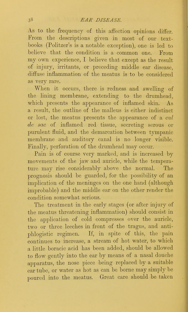 As to the frequency of this affection opinions differ. From the descriptions given in most of our text- books (Politzer's is a notable exception), one is led to believe that the condition is a common one. From my own experience, I believe that except as the result of injury, irritants, or preceding middle ear disease, diffuse inflammation of the meatus is to be considered as very rare. When it occurs, there is redness and swelling of the lining membrane, extending to the drumhead, which presents the appearance of inflamed skin. As a result, the outline of the malleus is either indistinct or lost, the meatus presents the appearance of a cul de sac of inflamed red tissue, secreting serous or purulent fluid, and the demarcation between tympanic membrane and auditory canal is no longer visible. Finally, perforation of the drumhead may occur. Pain is of course very marked, and is increased by movements of the jaw and auricle, while the tempera- ture may rise considerably above the normal. The prognosis should be guarded, for the possibility of an implication of the meninges on the one hand (although improbable) and the middle ear on the other render the condition somewhat serious. The treatment in the early stages (or after injury of the meatus threatening inflammation) should consist in the application of cold compresses over the auricle, two or three leeches in front of the tragus, and anti- phlogistic regimen. If, in spite of this, the pain continues to increase, a stream of hot water, to which a little boracic acid has been added,, should be allowed to flow gently into the ear by means of a nasal douche apparatus, the nose piece being replaced by a suitable ear tube, or water as hot as can be borne may simply be poured into the meatus. Great care should be taken