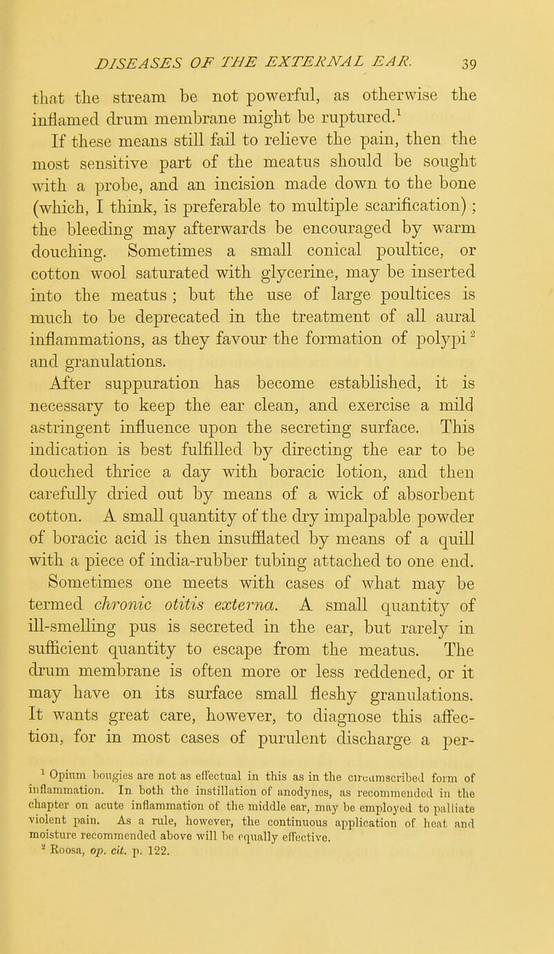 that the stream be not powerful, as otherwise the inflamed drum membrane might be ruptured.1 If these means still fail to relieve the pain, then the most sensitive part of the meatus should be sought with a probe, and an incision made down to the bone (which, I think, is preferable to multiple scarification); the bleeding may afterwards be encouraged by warm douching. Sometimes a small conical poultice, or cotton wool saturated with glycerine, may be inserted into the meatus ; but the use of large poultices is much to be deprecated in the treatment of all aural inflammations, as they favour the formation of polypi2 and granulations. After suppuration has become established, it is necessary to keep the ear clean, and exercise a mild astringent influence upon the secreting surface. This indication is best fulfilled by directing the ear to be douched thrice a day with boracic lotion, and then carefully dried out by means of a wick of absorbent cotton. A small quantity of the dry impalpable powder of boracic acid is then insufflated by means of a quill with a piece of india-rubber tubing attached to one end. Sometimes one meets with cases of what may be termed chronic otitis externa. A small quantity of ill-smelling pus is secreted in the ear, but rarely in sufficient quantity to escape from the meatus. The drum membrane is often more or less reddened, or it may have on its surface small fleshy granulations. It wants great care, however, to diagnose this affec- tion, for in most cases of purulent discharge a per- 1 Opium bougies are not as effectual in this as in the circumscribed form of inflammation. In both the instillation of anodynes, as recommended in the chapter on acute inflammation of the middle ear, may be employed to palliate violent pain. As a rule, however, the continuous application of heat and moisture recommended above will be equally effective. 2 Roosa, op. cit. p. 122.