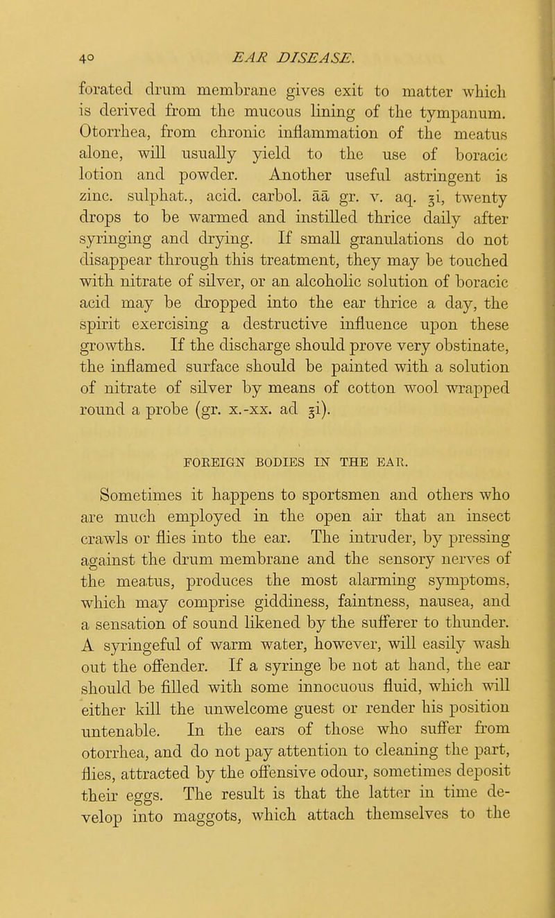 forated drum membrane gives exit to matter which is derived from the mucous lining of the tympanum. Otorrhea, from chronic inflammation of the meatus alone, will usually yield to the use of boracic lotion and powder. Another useful astringent is zinc, sulphat., acid, carbol. aa gr. v. aq. §i, twenty drops to be warmed and instilled thrice daily after syringing and drying. If small granulations do not disappear through this treatment, they may be touched with nitrate of silver, or an alcoholic solution of boracic acid may be dropped into the ear thrice a day, the spirit exercising a destructive influence upon these growths. If the discharge should prove very obstinate, the inflamed surface should be painted with a solution of nitrate of silver by means of cotton wool wrapped round a probe (gr. x.-xx. ad §i). FOBEIGN BODIES IN THE EAR. Sometimes it happens to sportsmen and others who are much employed in the open air that an insect crawls or flies into the ear. The intruder, by pressing against the drum membrane and the sensory nerves of the meatus, produces the most alarming symptoms, which may comprise giddiness, faintness, nausea, and a sensation of sound likened by the sufferer to thunder. A syringeful of warm water, however, will easily wash out the offender. If a syringe be not at hand, the ear should be filled with some innocuous fluid, which will either kill the unwelcome guest or render his position untenable. In the ears of those who suffer from otorrhea, and do not pay attention to cleaning the part, flies, attracted by the offensive odour, sometimes deposit their eggs. The result is that the latter in time de- velop into maggots, which attach themselves to the
