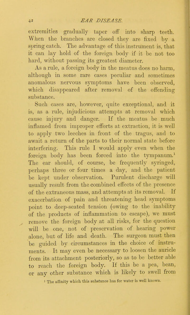 extremities gradually taper off into sharp teeth. When the branches are closed they are fixed by a spring catch. The advantage of this instrument is, that it can lay hold of the foreign body if it be not too hard, without passing its greatest diameter. As a rule, a foreign body in the meatus does no harm, although in some rare cases peculiar and sometimes anomalous nervous symptoms have been observed, which disappeared after removal of the offending substance. Such cases are, however, quite exceptional, and it is, as a rule, injudicious attempts at removal which cause injury and danger. If the meatus be much inflamed from improper efforts at extraction, it is well to apply two leeches in front of the tragus, and to await a return of the parts to their normal state before interfering. This rule I would apply even when the foreign body has been forced into the tympanum.1 The ear should, of course, be frequently syringed, perhaps three or four times a day, and the patient be kept under observation. Purulent discharge will usually result from the combined effects of the presence of the extraneous mass, and attempts at its removal. If exacerbation of pain and threatening head symptoms point to deep-seated tension (owing to the inability of the products of inflammation to escape), we must remove the foreign body at all risks, for the question will be one, not of preservation of hearing power alone, but of life and death. The surgeon must then be guided by circumstances in the choice of instru- ments. It may even be necessary to loosen the auricle from its attachment posteriorly, so as to be better able to reach the foreign body. If this be a pea, bean, or any other substance which is likely to swell from 1 The affinity which this substance lias for water is well known.