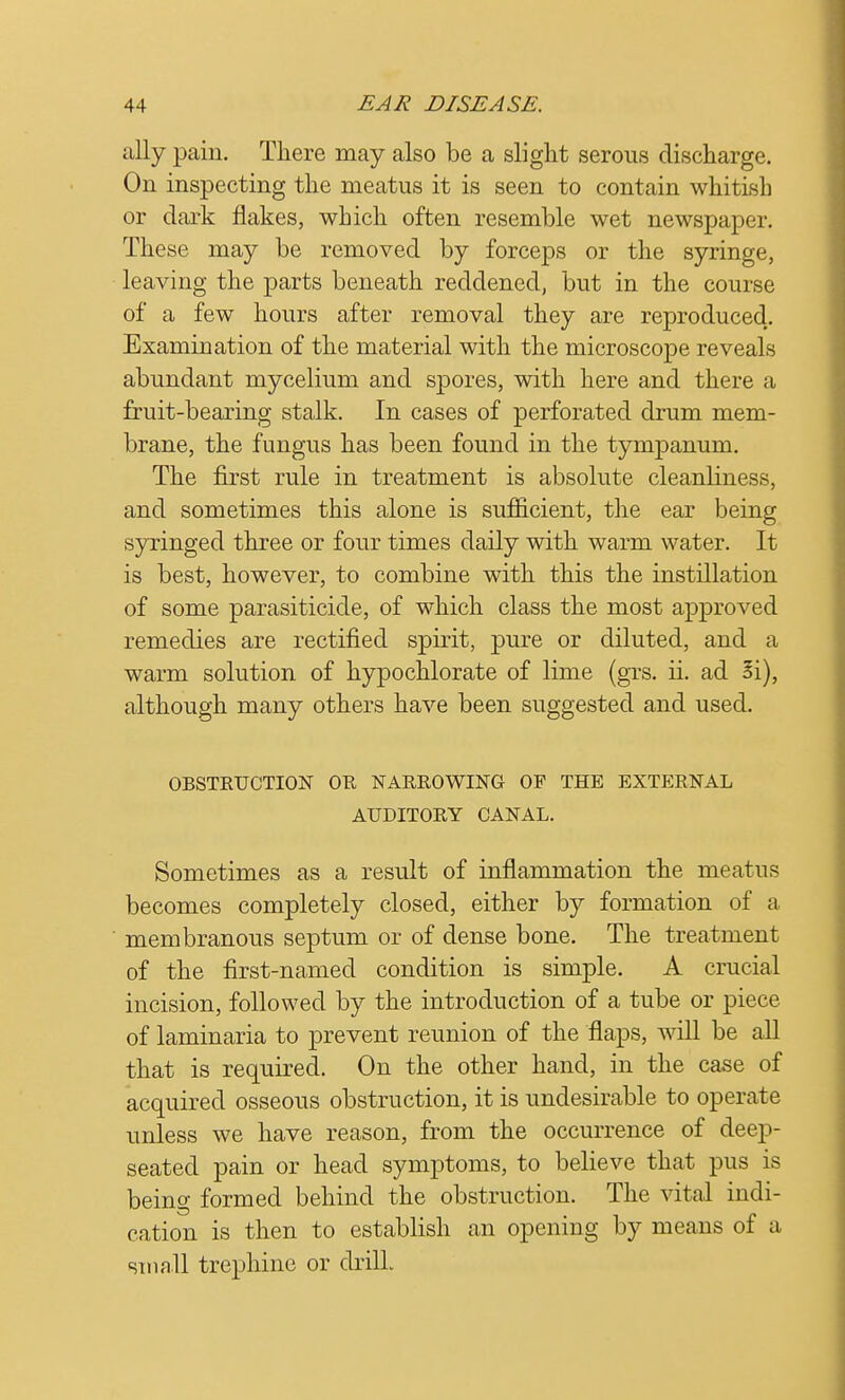 ally pain. There may also be a slight serous discharge. On inspecting the meatus it is seen to contain whitish or dark flakes, which often resemble wet newspaper. These may be removed by forceps or the syringe, leaving the parts beneath reddened, but in the course of a few hours after removal they are reproduced. Examination of the material with the microscope reveals abundant mycelium and spores, with here and there a fruit-bearing stalk. In cases of perforated drum mem- brane, the fungus has been found in the tympanum. The first rule in treatment is absolute cleanliness, and sometimes this alone is sufficient, the ear being syringed three or four times daily with warm water. It is best, however, to combine with this the instillation of some parasiticide, of which class the most approved remedies are rectified spirit, pure or diluted, and a warm solution of hypochlorate of lime (grs. ii. ad 3i), although many others have been suggested and used. OBSTRUCTION OR NARROWING OF THE EXTERNAL AUDITORY CANAL. Sometimes as a result of inflammation the meatus becomes completely closed, either by formation of a membranous septum or of dense bone. The treatment of the first-named condition is simple. A crucial incision, followed by the introduction of a tube or piece of laminaria to prevent reunion of the flaps, will be all that is required. On the other hand, in the case of acquired osseous obstruction, it is undesirable to operate unless we have reason, from the occurrence of deep- seated pain or head symptoms, to believe that pus is being formed behind the obstruction. The vital indi- cation is then to establish an opening by means of a small trephine or drill