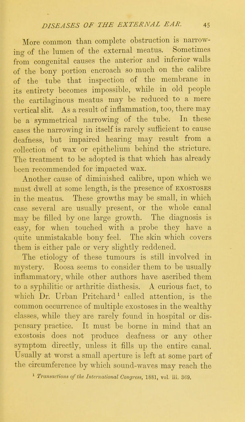 More common than complete obstruction is narrow- ing of the lumen of the external meatus. Sometimes from congenital causes the anterior and inferior walls of the bony portion encroach so much on the calibre of the tube that inspection of the membrane in its entirety becomes impossible, while in old people the cartilaginous meatus may be reduced to a mere vertical slit. As a result of inflammation, too, there may be a symmetrical narrowing of the tube. In these cases the narrowing in itself is rarely sufficient to cause deafness, but impaired hearing may result from a collection of wax or epithelium behind the stricture. The treatment to be adopted is that which has already been recommended for impacted wax. Another cause of dimiuished calibre, upon which we must dwell at some length, is the presence of exostoses in the meatus. These growths may be small, in which case several are usually present, or the whole canal may be filled by one large growth. The diagnosis is easy, for when touched with a probe they have a quite unmistakable bony feel. The skin which covers them is either pale or very slightly reddened. The etiology of these tumours is still involved in mystery. Eoosa seems to consider them to be usually inflammatory, while other authors have ascribed them to a syphilitic or arthritic diathesis. A curious fact, to which Dr. Urban Pritchard1 called attention, is the common occurrence of multiple exostoses in the wealthy classes, while they are rarely found in hospital or dis- pensary practice. It must be borne in mind that an exostosis does not produce deafness or any other symptom directly, unless it fills up the entire canal. Usually at worst a small aperture is left at some part of the circumference by which sound-waves may reach the 1 Transactions of the International Congress, 1881, vol. iii. 369.