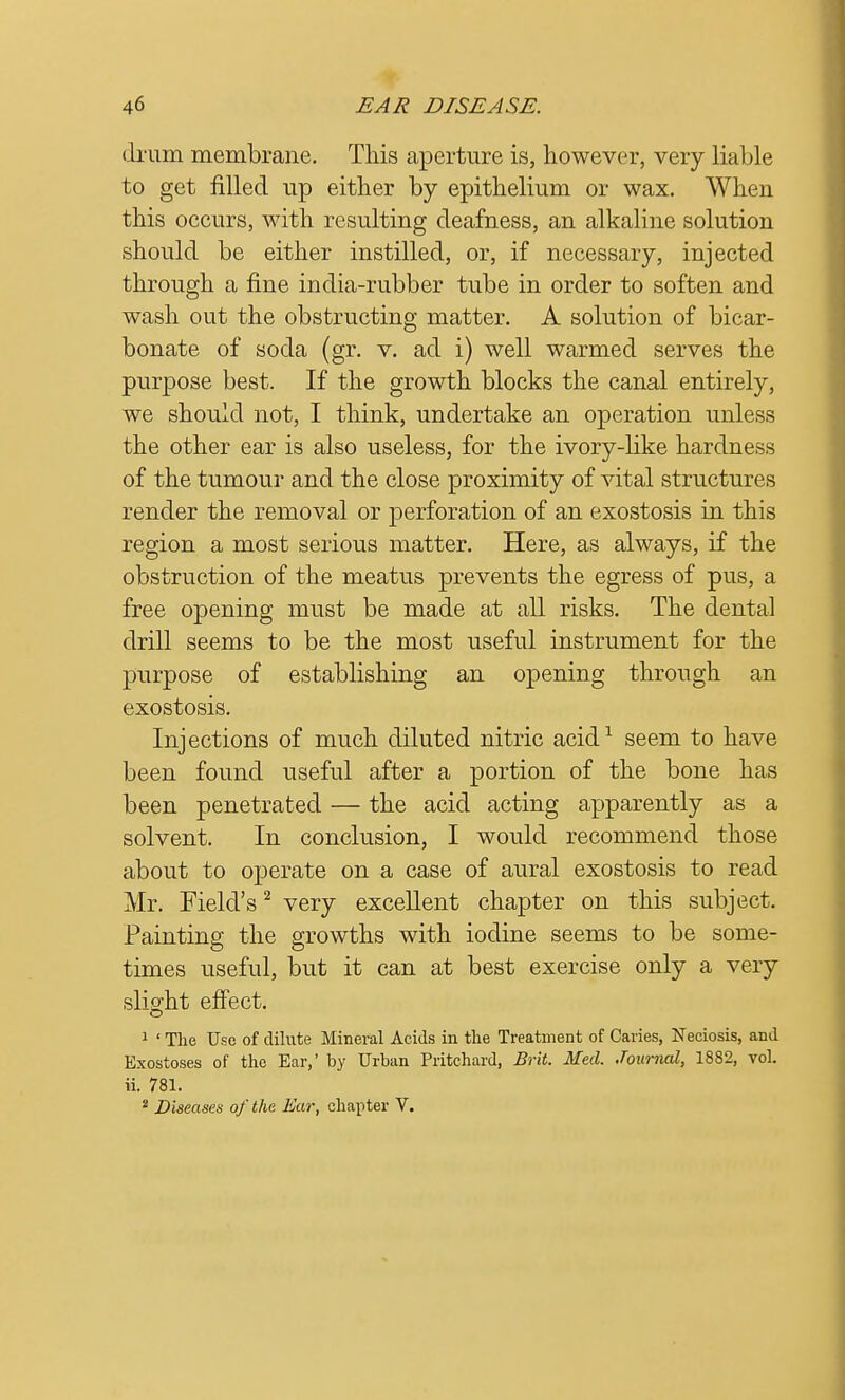 drum membrane. This aperture is, however, very liable to get filled up either by epithelium or wax. When this occurs, with resulting deafness, an alkaline solution should be either instilled, or, if necessary, injected through a fine india-rubber tube in order to soften and wash out the obstructing matter. A solution of bicar- bonate of soda (gr. v. ad i) well warmed serves the purpose best. If the growth blocks the canal entirely, we should not, I think, undertake an operation unless the other ear is also useless, for the ivory-like hardness of the tumour and the close proximity of vital structures render the removal or perforation of an exostosis in this region a most serious matter. Here, as always, if the obstruction of the meatus prevents the egress of pus, a free opening must be made at all risks. The dental drill seems to be the most useful instrument for the purpose of establishing an opening through an exostosis. Injections of much diluted nitric acid1 seem to have been found useful after a portion of the bone has been penetrated — the acid acting apparently as a solvent. In conclusion, I would recommend those about to operate on a case of aural exostosis to read Mr. Field's2 very excellent chapter on this subject. Painting the growths with iodine seems to be some- times useful, but it can at best exercise only a very slight effect. o 1 1 The Use of dilute Mineral Acids in the Treatment of Caries, Neciosis, and Exostoses of the Ear,' by Urban Pritchard, Brit. Med. Journal, 1882, vol. ii. 781. 2 Diseases of the Ear, chapter V.