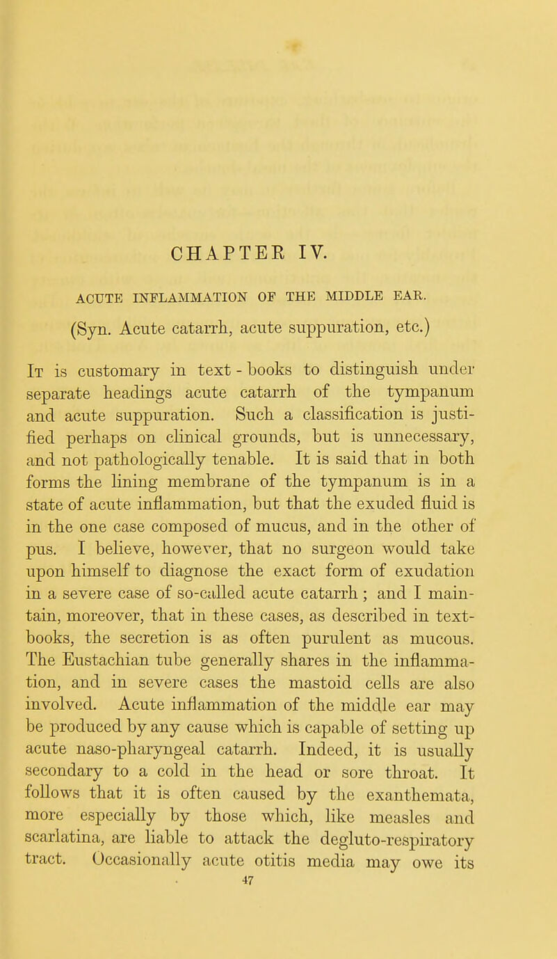 CHAPTER IV. ACUTE INFLAMMATION OF THE MIDDLE EAR. (Syn. Acute catarrh, acute suppuration, etc.) It is customary in text - books to distinguish under separate headings acute catarrh of the tympanum and acute suppuration. Such a classification is justi- fied perhaps on clinical grounds, but is unnecessary, and not pathologically tenable. It is said that in both forms the lining membrane of the tympanum is in a state of acute inflammation, but that the exuded fluid is in the one case composed of mucus, and in the other of pus. I believe, however, that no surgeon would take upon himself to diagnose the exact form of exudation in a severe case of so-called acute catarrh ; and I main- tain, moreover, that in these cases, as described in text- books, the secretion is as often purulent as mucous. The Eustachian tube generally shares in the inflamma- tion, and in severe cases the mastoid cells are also involved. Acute inflammation of the middle ear may be produced by any cause which is capable of setting up acute naso-pharyngeal catarrh. Indeed, it is usually secondary to a cold in the head or sore throat. It follows that it is often caused by the exanthemata, more especially by those which, like measles and scarlatina, are liable to attack the degluto-respiratory tract. Occasionally acute otitis media may owe its