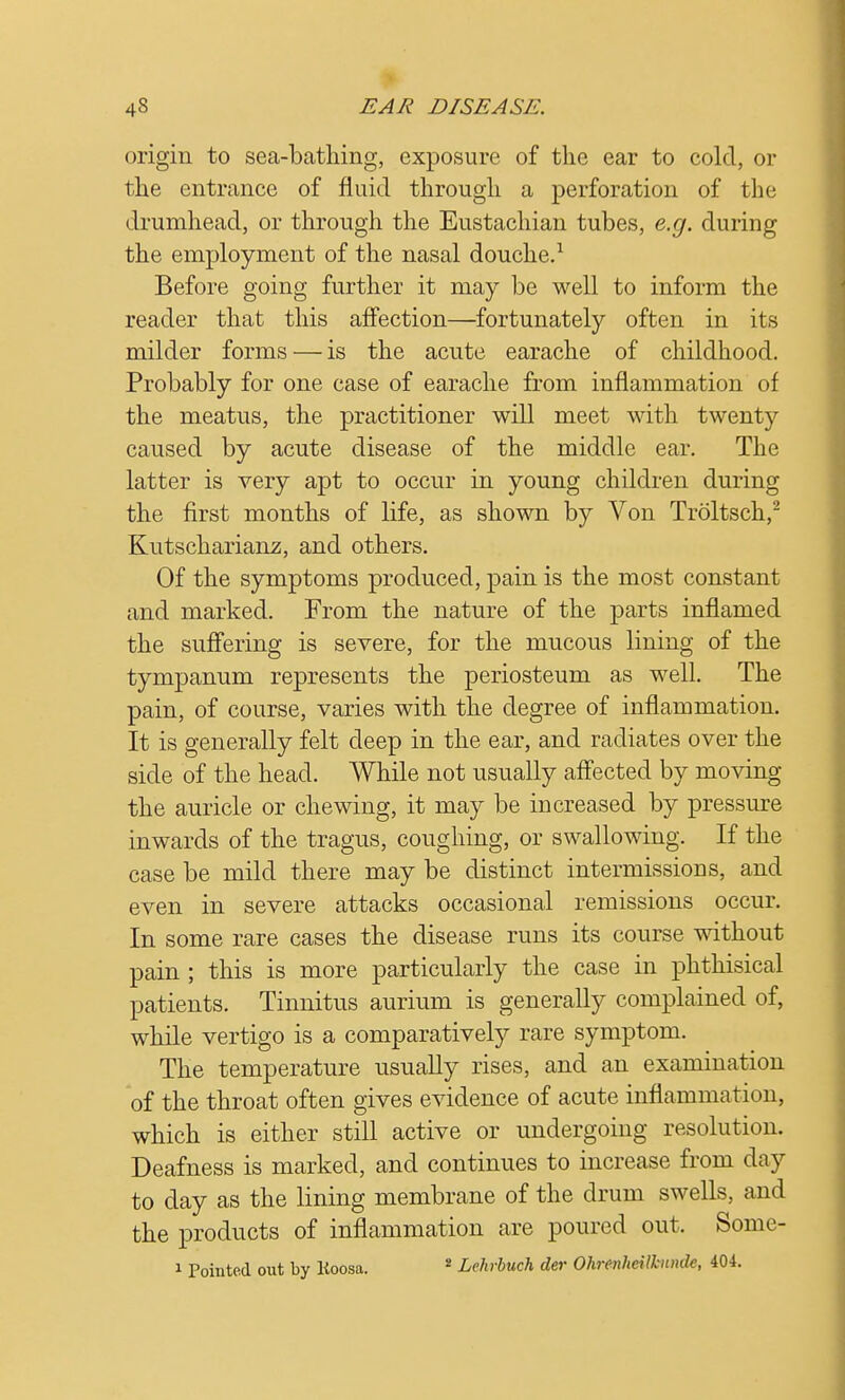 origin to sea-bathing, exposure of the ear to cold, or the entrance of fluid through a perforation of the drumhead, or through the Eustachian tubes, e.g. during the employment of the nasal douche.1 Before going further it may be well to inform the reader that this affection—fortunately often in its milder forms — is the acute earache of childhood. Probably for one case of earache from inflammation of the meatus, the practitioner will meet with twenty caused by acute disease of the middle ear. The latter is very apt to occur in young children during the first months of life, as shown by Von Troltsch,2 Kutscharianz, and others. Of the symptoms produced, pain is the most constant and marked. From the nature of the parts inflamed the suffering is severe, for the mucous lining of the tympanum represents the periosteum as well. The pain, of course, varies with the degree of inflammation. It is generally felt deep in the ear, and radiates over the side of the head. While not usually affected by moving the auricle or chewing, it may be increased by pressure inwards of the tragus, coughing, or swallowing. If the case be mild there may be distinct intermissions, and even in severe attacks occasional remissions occur. In some rare cases the disease runs its course without pain ; this is more particularly the case in phthisical patients. Tinnitus aurium is generally complained of, while vertigo is a comparatively rare symptom. The temperature usually rises, and an examination of the throat often gives evidence of acute inflammation, which is either still active or undergoing resolution. Deafness is marked, and continues to increase from day to day as the lining membrane of the drum swells, and the products of inflammation are poured out. Some- 1 Pointed out by Koosa. * Lehrbuch der Ohrenheilhinde, 404.