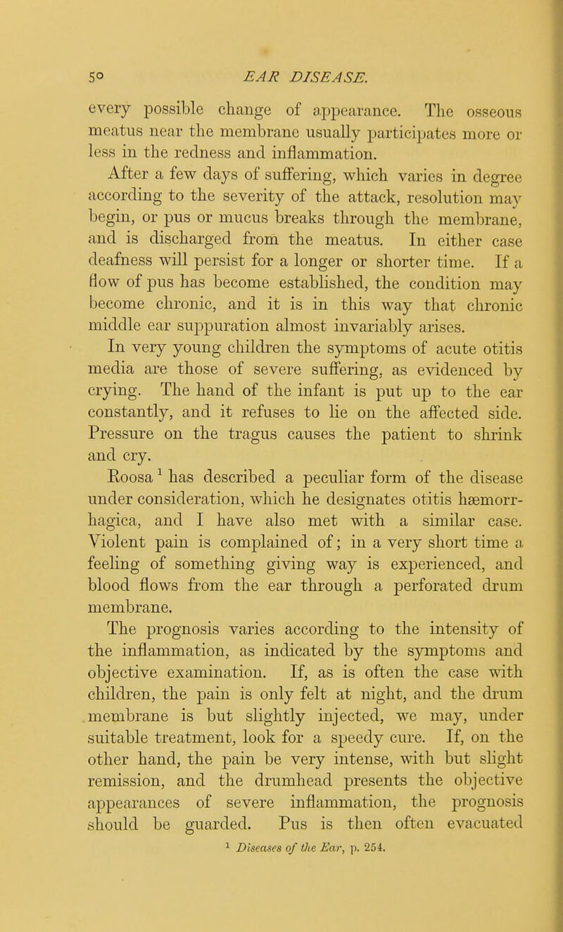 every possible change of appearance. The osseous meatus near the membrane usually participates more or less in the redness and inflammation. After a few days of suffering, which varies in degree according to the severity of the attack, resolution may begin, or pus or mucus breaks through the membrane, and is discharged from the meatus. In either case deafness will persist for a longer or shorter time. If a flow of pus has become established, the condition may become chronic, and it is in this way that chronic middle ear suppuration almost invariably arises. In very young children the symptoms of acute otitis media are those of severe suffering, as evidenced by crying. The hand of the infant is put up to the ear constantly, and it refuses to lie on the affected side. Pressure on the tragus causes the patient to shrink and cry. Eoosa1 has described a peculiar form of the disease under consideration, which he designates otitis hsemorr- hagica, and I have also met with a similar case. Violent pain is complained of; in a very short time a feeling of something giving way is experienced, and blood flows from the ear through a perforated drum membrane. The prognosis varies according to the intensity of the inflammation, as indicated by the symptoms and objective examination. If, as is often the case with children, the pain is only felt at night, and the drum membrane is but slightly injected, we may, under suitable treatment, look for a speedy cure. If, on the other hand, the pain be very intense, with but slight remission, and the drumhead presents the objective appearances of severe inflammation, the prognosis should be guarded. Pus is then often evacuated 1 Diseases of the Ear, p. 254.