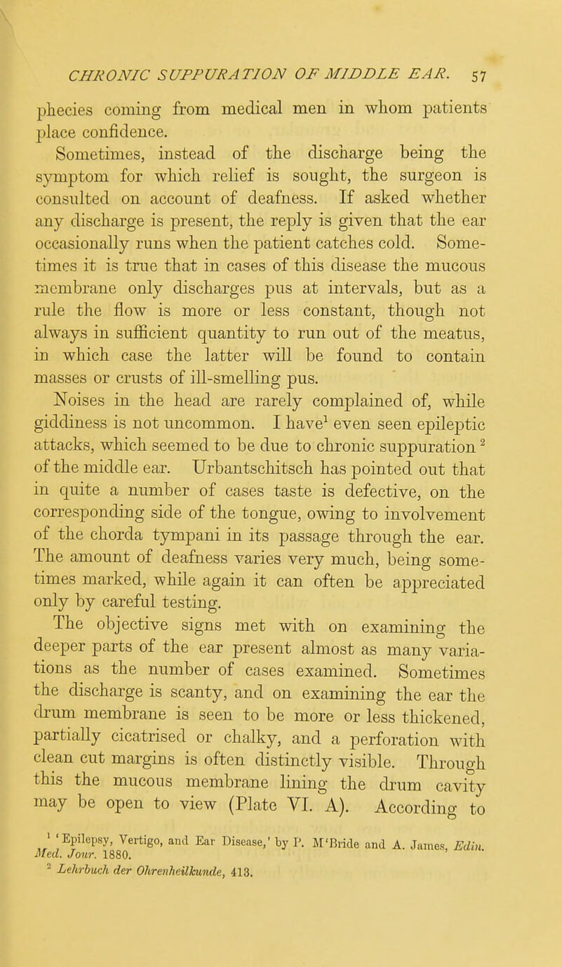 phecies coming from medical men in whom patients place confidence. Sometimes, instead of the discharge being the symptom for which relief is sought, the surgeon is consulted on account of deafness. If asked whether any discharge is present, the reply is given that the ear occasionally runs when the patient catches cold. Some- times it is true that in cases of this disease the mucous membrane only discharges pus at intervals, but as a rule the flow is more or less constant, though not always in sufficient quantity to run out of the meatus, in which case the latter will be found to contain masses or crusts of ill-smelling pus. Noises in the head are rarely complained of, while giddiness is not uncommon. I have1 even seen epileptic attacks, which seemed to be due to chronic suppuration2 of the middle ear. Urbantschitsch has pointed out that in quite a number of cases taste is defective, on the corresponding side of the tongue, owing to involvement of the chorda tympani in its passage through the ear. The amount of deafness varies very much, being some- times marked, while again it can often be appreciated only by careful testing. The objective signs met with on examining the deeper parts of the ear present almost as many varia- tions as the number of cases examined. Sometimes the discharge is scanty, and on examining the ear the drum membrane is seen to be more or less thickened, partially cicatrised or chalky, and a perforation with clean cut margins is often distinctly visible. Through this the mucous membrane lining the drum cavity may be open to view (Plate VI. A). According to 1 'Epilepsy, Vertigo, and Ear Disease,' by P. M'Bride and A. James, EJ\n. Med. Jour. 1880.