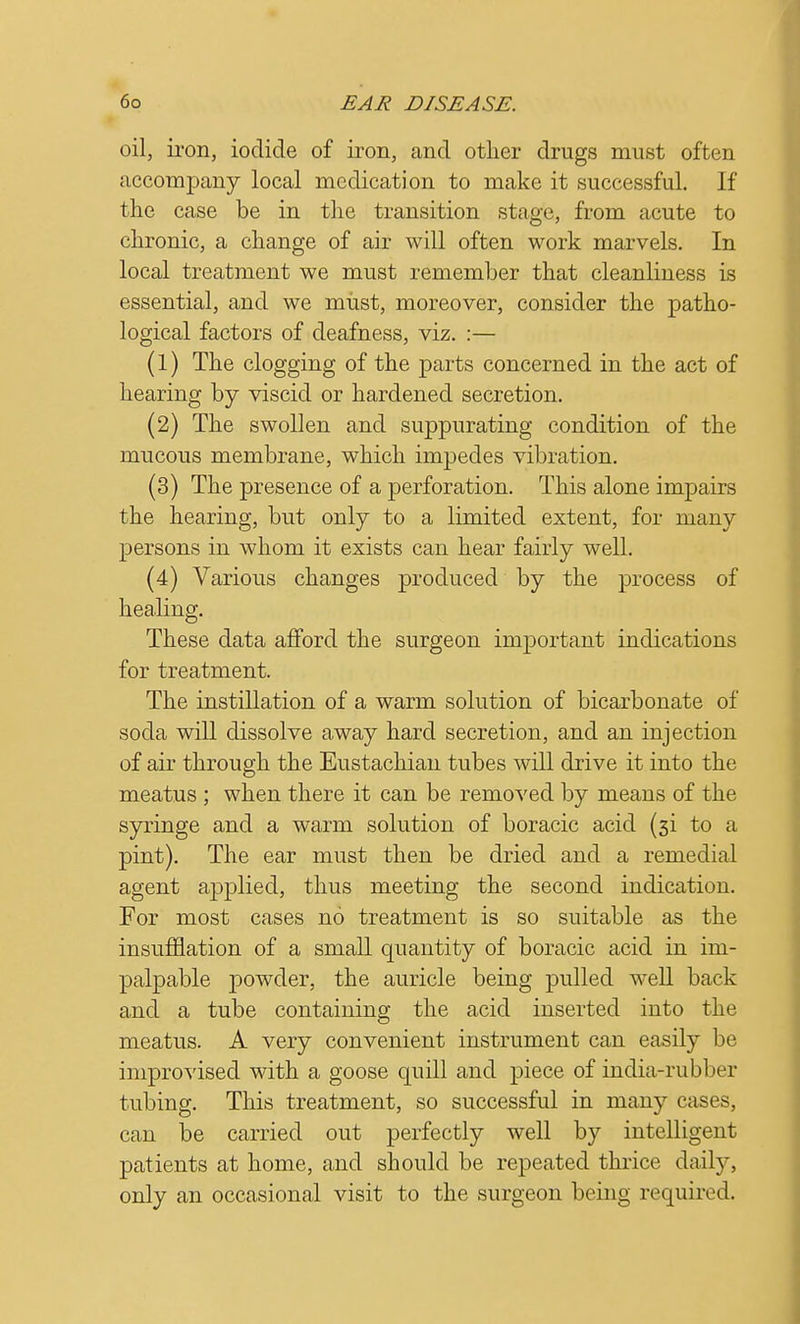 oil, iron, iodide of iron, and other drugs must often accompany local medication to make it successful. If the case be in the transition stage, from acute to chronic, a change of air will often work marvels. In local treatment we must remember that cleanliness is essential, and we must, moreover, consider the patho- logical factors of deafness, viz. :— (1) The clogging of the parts concerned in the act of hearing by viscid or hardened secretion. (2) The swollen and suppurating condition of the mucous membrane, which impedes vibration. (3) The presence of a perforation. This alone impairs the hearing, but only to a limited extent, for many persons in whom it exists can hear fairly well. (4) Various changes produced by the process of healing. These data afford the surgeon important indications for treatment. The instillation of a warm solution of bicarbonate of soda will dissolve away hard secretion, and an injection of air through the Eustachian tubes will drive it into the meatus ; when there it can be removed by means of the syringe and a warm solution of boracic acid (3i to a pint). The ear must then be dried and a remedial agent applied, thus meeting the second indication. For most cases no treatment is so suitable as the insufflation of a small quantity of boracic acid in im- palpable powder, the auricle being pulled well back and a tube containing the acid inserted into the meatus. A very convenient instrument can easily be improvised with a goose quill and piece of india-rubber tubing. This treatment, so successful in many cases, can be carried out perfectly well by intelligent patients at home, and should be repeated thrice daily, only an occasional visit to the surgeon being required.
