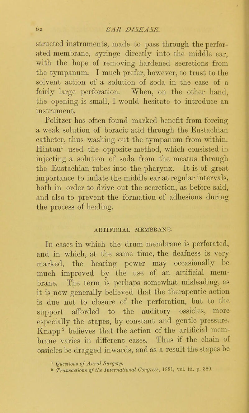 slructed instruments, made to pass through the perfor- ated membrane, syringe directly into the middle ear, with the hope of removing hardened secretions from the tympanum. I much prefer, however, to trust to the solvent action of a solution of soda in the case of a fairly large perforation. When, on the other hand, the opening is small, I would hesitate to introduce an instrument. Politzer has often found marked benefit from forcing a weak solution of boracic acid through the Eustachian catheter, thus washing out the tympanum from within. Hinton1 used the opposite method, which consisted in injecting a solution of soda from the meatus through the Eustachian tubes into the pharynx. It is of great importance to inflate the middle ear at regular intervals, both in order to drive out the secretion, as before said, and also to prevent the formation of adhesions during the process of healing. ARTIFICIAL MEMBRANE. In cases in which the drum membrane is perforated, and in which, at the same time, the deafness is very marked, the hearing power may occasionally be much improved by the use of an artificial mem- brane. The term is perhaps somewhat misleading, as it is now generally believed that the therapeutic action is due not to closure of the perforation, but to the support afforded to the auditory ossicles, more especially the stapes, by constant and gentle pressure. Knapp2 believes that the action of the artificial mem- brane varies in different cases. Thus if the chain of ossicles be dragged inwards, and as a result the stapes be 1 Questions of Aural Surgery. 2 Transactions of the International Congress, 1881, vol. iii. p. 380.
