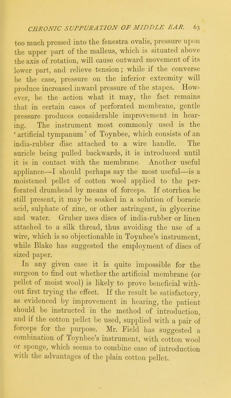 too much pressed into the fenestra ovalis, pressure upon the upper part of the malleus, which is situated above the axis of rotation, will cause outward movement of its lower part, and relieve tension; while if the converse be the case, pressure on the inferior extremity will produce increased inward pressure of the stapes. How- ever, be the action what it may, the fact remains that in certain cases of perforated membrane, gentle pressure produces considerable improvement in hear- ing. The instrument most commonly used is the ' artificial tympanum' of Toynbee, which consists of an india-rubber disc attached to a wire handle. The auricle being pulled backwards, it is introduced until it is in contact with the membrane. Another useful appliance—I should perhaps say the most useful—is a moistened pellet of cotton wool apj^lied to the per- forated drumhead by means of forceps. If otorrhea be still present, it may be soaked in a solution of boracic acid, sulphate of zinc, or other astringent, in glycerine and water. Gruber uses discs of india-rubber or linen attached to a silk thread, thus avoiding the use of a wire, which is so objectionable in Toynbee's instrument, while Blake has suggested the employment of discs of sized paper. In any given case it is quite impossible for the surgeon to find out whether the artificial membrane (or pellet of moist wool) is likely to prove beneficial with- out first trying the effect. If the result be satisfactory, as evidenced by improvement in hearing, the patient should be instructed in the method of introduction, and if the cotton pellet be used, supplied with a pair of forceps for the purpose. Mr. Field has suggested a. combination of Toynbee's instrument, with cotton wool or sponge, which seems to combine ease of introduction with the advantages of the plain cotton pellet.