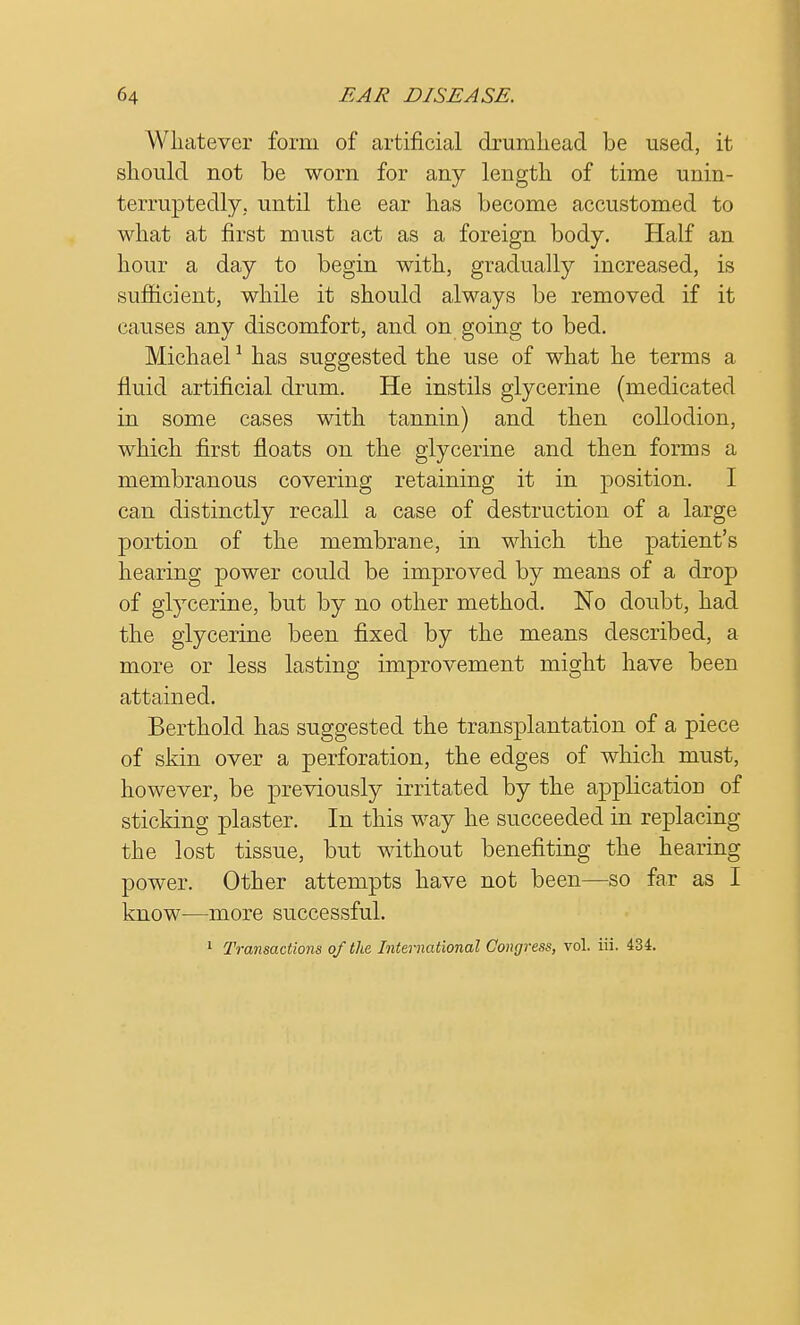 Whatever form of artificial drumhead be used, it should not be worn for any length of time unin- terruptedly, until the ear has become accustomed to what at first must act as a foreign body. Half an hour a day to begin with, gradually increased, is sufficient, while it should always be removed if it causes any discomfort, and on going to bed. Michael1 has suggested the use of what he terms a fluid artificial drum. He instils glycerine (medicated in some cases with tannin) and then collodion, which first floats on the glycerine and then forms a membranous covering retaining it in position. I can distinctly recall a case of destruction of a large portion of the membrane, in which the patient's hearing power could be improved by means of a drop of glycerine, but by no other method. No doubt, had the glycerine been fixed by the means described, a more or less lasting improvement might have been attained. Berthold has suggested the transplantation of a piece of skin over a perforation, the edges of which must, however, be previously irritated by the application of sticking plaster. In this way he succeeded in replacing the lost tissue, but without benefiting the hearing power. Other attempts have not been—so far as I know—more successful.