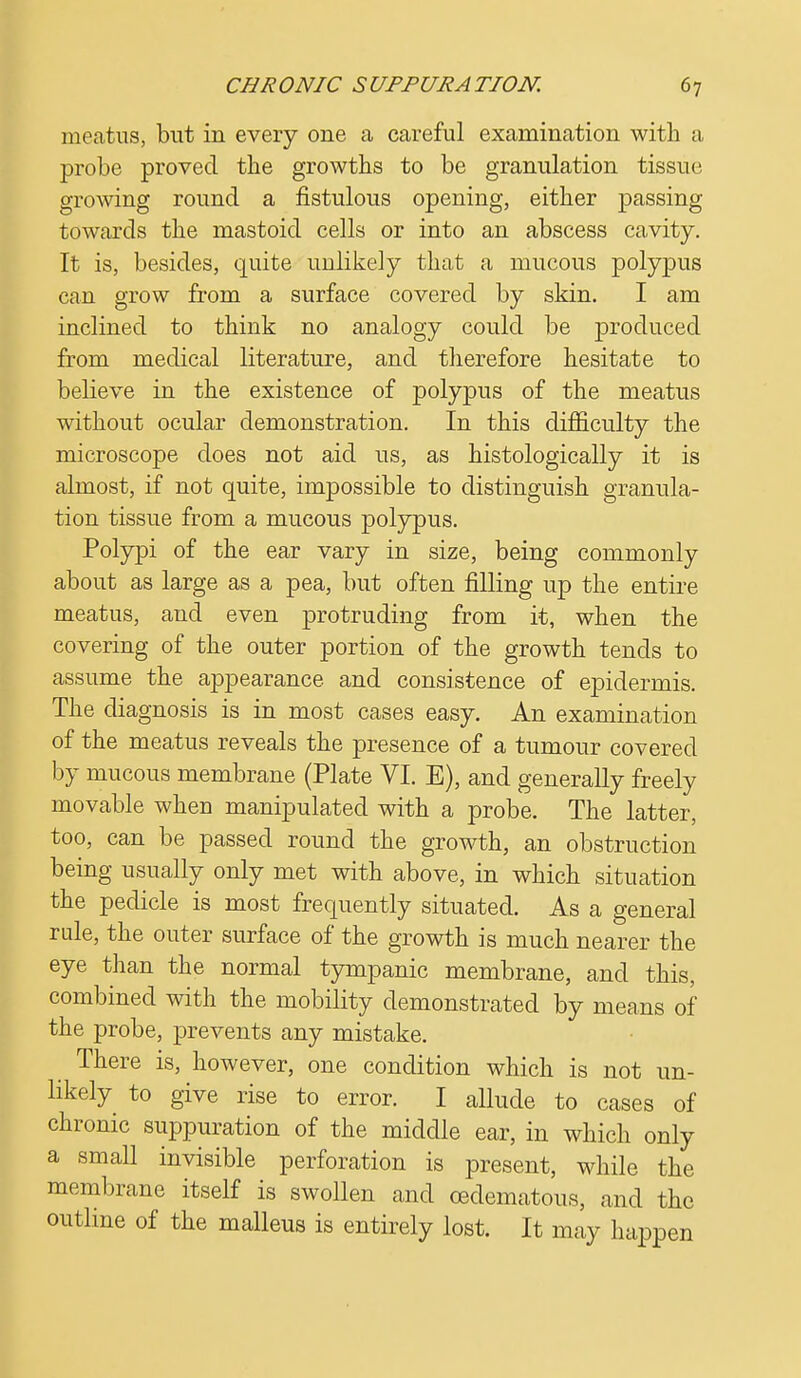 meatus, but in every one a careful examination with a probe proved the growths to be granulation tissue growing round a fistulous opening, either passing towards the mastoid cells or into an abscess cavity. It is, besides, quite unlikely that a mucous polypus can grow from a surface covered by skin. I am inclined to think no analogy could be produced from medical literature, and therefore hesitate to believe in the existence of polypus of the meatus without ocular demonstration. In this difficulty the microscope does not aid us, as histologically it is almost, if not quite, impossible to distinguish granula- tion tissue from a mucous polypus. Polypi of the ear vary in size, being commonly about as large as a pea, but often filling up the entire meatus, and even protruding from it, when the covering of the outer portion of the growth tends to assume the appearance and consistence of epidermis. The diagnosis is in most cases easy. An examination of the meatus reveals the presence of a tumour covered by mucous membrane (Plate VI. E), and generally freely movable when manipulated with a probe. The latter, too, can be passed round the growth, an obstruction being usually only met with above, in which situation the pedicle is most frequently situated. As a general rule, the outer surface of the growth is much nearer the eye than the normal tympanic membrane, and this, combined with the mobility demonstrated by means of the probe, prevents any mistake. There is, however, one condition which is not un- likely to give rise to error. I allude to cases of chronic suppuration of the middle ear, in which only a small invisible perforation is present, while the membrane itself is swollen and (edematous, and the outline of the malleus is entirely lost. It may happen
