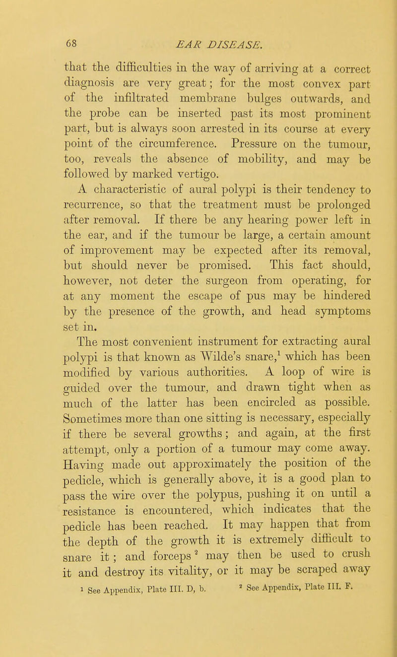 that the difficulties in the way of arriving at a correct diagnosis are very great; for the most convex part of the infiltrated membrane bulges outwards, and the probe can be inserted past its most prominent part, but is always soon arrested in its course at every point of the circumference. Pressure on the tumour, too, reveals the absence of mobility, and may be followed by marked vertigo. A characteristic of aural polypi is their tendency to recurrence, so that the treatment must be prolonged after removal. If there be any hearing power left in the ear, and if the tumour be large, a certain amount of improvement may be expected after its removal, but should never be promised. This fact should, however, not deter the surgeon from operating, for at any moment the escape of pus may be hindered by the presence of the growth, and head symptoms set in. The most convenient instrument for extracting aural polypi is that known as Wilde's snare,1 which has been modified by various authorities. A loop of wire is guided over the tumour, and drawn tight when as much of the latter has been encircled as possible. Sometimes more than one sitting is necessary, especially if there be several growths; and again, at the first attempt, only a portion of a tumour may come away. Having made out approximately the position of the pedicle, which is generally above, it is a good plan to pass the wire over the polypus, pushing it on until a resistance is encountered, which indicates that the pedicle has been reached. It may happen that from the depth of the growth it is extremely difficult to snare it; and forceps2 may then be used to crush it and destroy its vitality, or it may be scraped away i See Appendix, Plate III. D, b. 2 See Appendix, Plate III. F.