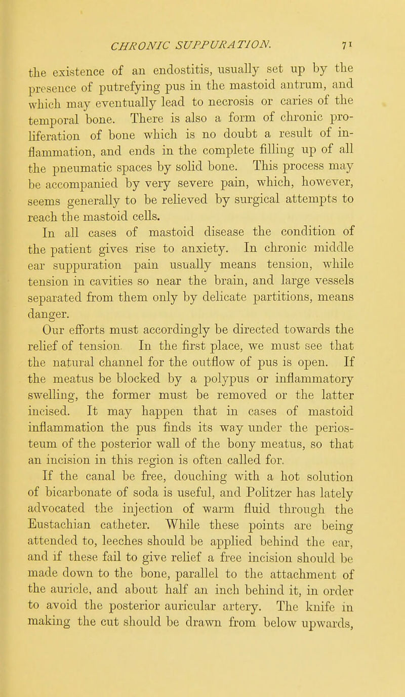 the existence of an endostitis, usually set up by the presence of putrefying pus in the mastoid antrum, and which may eventually lead to necrosis or caries of the temporal bone. There is also a form of chronic pro- liferation of bone which is no doubt a result of in- flammation, and ends in the complete filling up of all the pneumatic spaces by solid bone. This process may be accompanied by very severe pain, which, however, seems generally to be relieved by surgical attempts to reach the mastoid cells. In all cases of mastoid disease the condition of the patient gives rise to anxiety. In chronic middle ear suppuration pain usually means tension, while tension in cavities so near the brain, and large vessels separated from them only by delicate partitions, means danger. Our efforts must accordingly be directed towards the relief of tension. In the first place, we must see that the natural channel for the outflow of pus is open. If the meatus be blocked by a polypus or inflammatory swelling, the former must be removed or the latter incised. It may happen that in cases of mastoid inflammation the pus finds its way under the perios- teum of the posterior wall of the bony meatus, so that an incision in this region is often called for. If the canal be free, douching with a hot solution of bicarbonate of soda is useful, and Politzer has lately advocated the injection of warm fluid through the Eustachian catheter. While these points are being attended to, leeches should be applied behind the ear, and if these fail to give relief a free incision should be made down to the bone, parallel to the attachment of the auricle, and about half an inch behind it, in order to avoid the posterior auricular artery. The knife in making the cut should be drawn from below upwards,