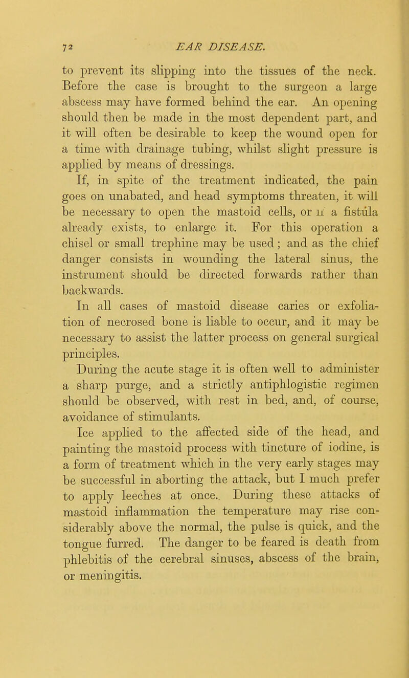 to prevent its slipping into the tissues of the neck. Before the case is brought to the surgeon a large abscess may have formed behind the ear. An opening should then be made in the most dependent part, and it will often be desirable to keep the wound open for a time with drainage tubing, whilst slight pressure is applied by means of dressings. If, in spite of the treatment indicated, the pain goes on unabated, and head symptoms threaten, it will be necessary to open the mastoid cells, or n a fistula already exists, to enlarge it. For this operation a chisel or small trephine may be used; and as the chief danger consists in wounding the lateral sinus, the instrument should be directed forwards rather than backwards. In all cases of mastoid disease caries or exfolia- tion of necrosed bone is liable to occur, and it may be necessary to assist the latter process on general surgical principles. During the acute stage it is often well to administer a sharp purge, and a strictly antiphlogistic regimen should be observed, with rest in bed, and, of course, avoidance of stimulants. Ice applied to the affected side of the head, and painting the mastoid process with tincture of iodine, is a form of treatment which in the very early stages may be successful in aborting the attack, but I much prefer to apply leeches at once.. During these attacks of mastoid inflammation the temperature may rise con- siderably above the normal, the pulse is quick, and the tongue furred. The danger to be feared is death from phlebitis of the cerebral sinuses, abscess of the brain, or meningitis.